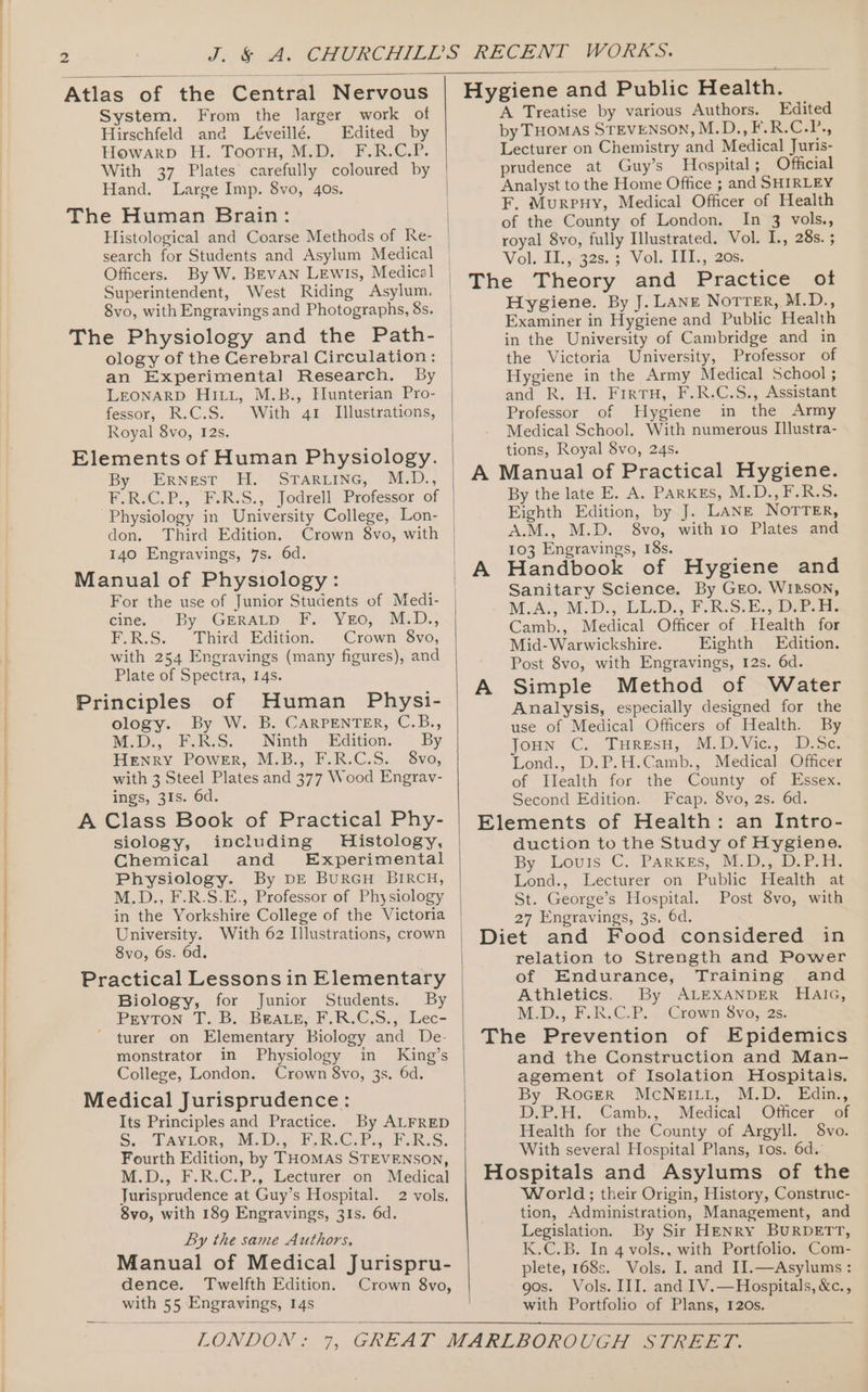Atlas of the Central Nervous System. From the larger work of Hirschfeld and Léveillé. Edited by Howarp H. Toorm, M.D.. F.R-G.P. With 37 Plates carefully coloured by Hand. Large Imp. 8vo, 40s. The Human Brain: Histological and Coarse Methods of Re- search for Students and Asylum Medical Officers. By W. BEVAN LEwiIs, Medical Superintendent, West Riding Asylum. 8vo, with Engravings and Photographs, 8s. The Physiology and the Path- ology of the Cerebral Circulation: an Experimental Research. By LEONARD HILL, M.B., Hunterian Pro- fessor, R.C.S. With 41 Illustrations, Royal 8vo, I2s. Elements of Human Physiology. By Ernest H. Staruine, M.D., UIRC.P., FUR-S,,: Jodrell: Professor of Physiology in University College, Lon- don. Third Edition. Crown 8vo, with 140 Engravings, 7s. 6d. Manual of Physiology: For the use of Junior Students of Medi- cine, ~ By Gerarp Fy Yro,. MiD., FR.S. Uhird Edition. Crown 8vo, with 254 Engravings (many figures), and Plate of Spectra, 14s. Principles of Human Physi- ology. By W. B. CARPENTER, C.B., MoD., -PoRsS. &gt;. Ninth edition. ~ By Henry Power, M.B., F.R.C.S. 8vo, with 3 Steel Plates and 377 Wood Engrav- ings, 31s. 6d. A Class Book of Practical Phy- siology, including Histology, Chemical and Experimental Physiology. By DE BuRGH BIRCH, M.D., F.R.S.E., Professor of Physiology in the Yorkshire College of the Victoria University. With 62 Illustrations, crown 8vo, 6s. 6d. Practical Lessons in Elementary Biology, for Junior Students. By Puyvton. T.iB:.~Bware;F,R.C,S,,) Lec- turer on Elementary Biology and De- monstrator in Physiology in King’s College, London. Crown 8vo, 3s. 6d. Medical Jurisprudence: Its Principles and Practice. By ALFRED S.. Eavior, (M.D: FBsGiPig 4RS. Fourth Edition, by THOMAS STEVENSON, M.D., F.R.C.P., Lecturer on Medical Jurisprudence at Guy’s Hospital. 2 vols, 8vo, with 189 Engravings, 31s. 6d. By the same Authors, Manual of Medical Jurispru- dence. Twelfth Edition. Crown 8vo, with 55 Engravings, 14s Hygiene and Public Health. A Treatise by various Authors. Edited by THOMAS STEVENSON, MUD, FOR Csr, Lecturer on Chemistry and Medical Juris- prudence at Guy’s Hospital; Official Analyst to the Home Office ; and SHIRLEY F, Murpuy, Medical Officer of Health of the County of London, In 3 vols., royal 8vo, fully Illustrated, Vol. I., 285. % Vol. 11.,&lt;32s,.3 Vol. It. 20s: The Theory and Practice ot Hygiene. By J. Lane Norrer, M.D., Examiner in Hygiene and Public Health in the University of Cambridge and in the Victoria University, Professor of Hygiene in the Army Medical School ; and R. H. FirtuH, F.R.C.S., Assistant Professor of Hygiene in the Army Medical School. With numerous Illustra- tions, Royal 8vo, 24s. A Manual of Practical Hygiene. By the late E. A. PARKES, M.D.,F.R.S. Eighth Edition, by J. LANE NOTTER, A.M., M.D. 8vo, with io Plates and 103 Engravings, 18s. Handbook of Hygiene and Sanitary Science. By GEo. WILSON, M.A.; M:D., LL.D. FRIS-E.7 Debs Camb., Medical Officer of Hlealth for Mid- Warwickshire. Eighth Edition. Post 8vo, with Engravings, 12s. 6d. Simple Method of Water Analysis, especially designed for the use of Medical Officers of Health. By Joun C. TuresH, M.D,Vic., D.Se. Lond., D.P.H.Camb., Medical Officer of Tlealth for the County of Essex. Second Edition. Fcap. 8vo, 2s. 6d. Elements of Health: an Intro- duction to the Study of Hygiene. By Louris C. PARKES, MD Dra. Lond., Lecturer on Public Health at St. George’s Hospital. Post 8vo, with 27 Engravings, 3s, 6d. Diet and Food considered in relation to Strength and Power of Endurance, Training and Athletics. By ALEXANDER Haic, M.D; F.R.G-P.. -&lt;Crewn Syo; 2s: The Prevention of Epidemics and the Construction and Man- agement of Isolation Hospitals. By RocerR McNEILL, M.D. Edin., D.P.H. Camb., Medical Officer of Health for the County of Argyll. S8vo. With several Hospital Plans, Ios. 6d.’ Hospitals and Asylums of the World; their Origin, History, Construc- tion, Administration, Management, and Legislation. By Sir HENRY BURDETT, K.C.B. In 4 vols., with Portfolio. Com- plete, 168s. Vols. I. and IJ.—Asylums : gos. Vols. III. and IV.—Hospitals, &amp;c., with Portfolio of Plans, 120s.