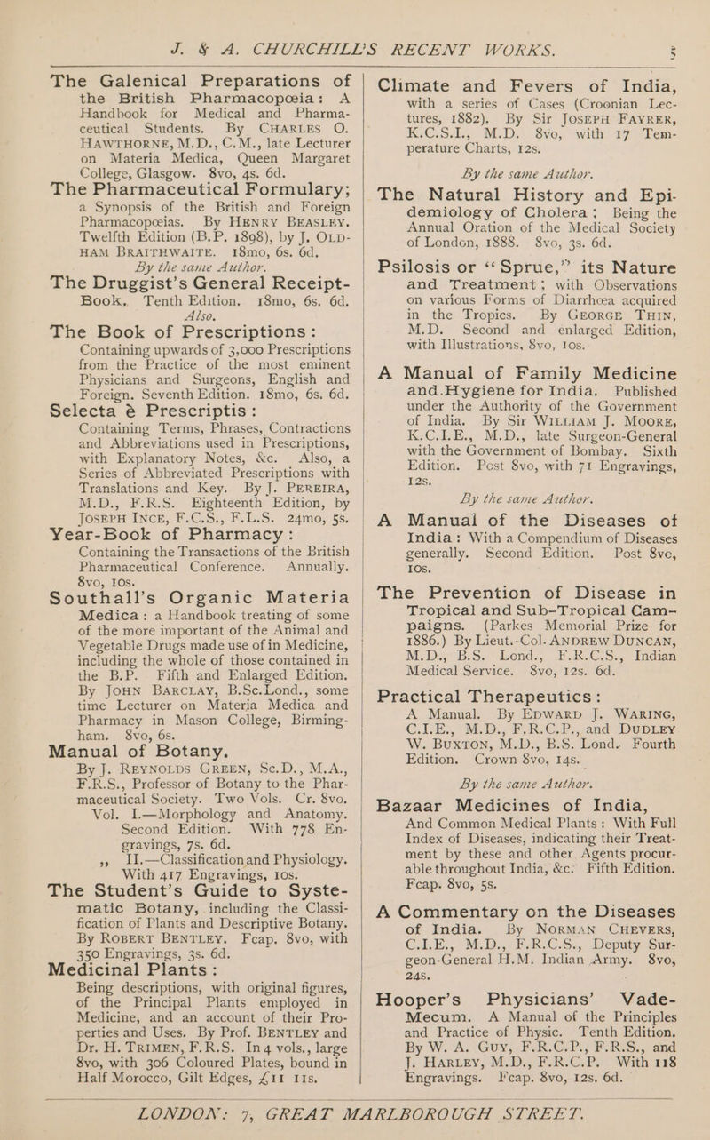 The Galenical Preparations of the British Pharmacopeceia: A Handbook for Medical and Pharma- ceutical Students. By CHARLES O. HAWTHORNE, M.D., C.M., late Lecturer on Materia Medica, Queen Margaret College, Glasgow. 8vo, 4s. 6d. The Pharmaceutical Formulary; a Synopsis of the British and Foreign Pharmacopeeias. By HENRY BEASLEY. Twelfth Edition (B.P. 1898), by J, OLD- HAM BRAITHWAITE. 18mo, 6s. 6d. By the same Author. The Druggist’s General Receipt- Book. Tenth Edition. 18mo, 6s. 6d. Also, The Book of Prescriptions: Containing upwards of 3,000 Prescriptions from the Practice of the most eminent Physicians and Surgeons, English and Foreign. Seventh Edition. 18mo, 6s. 6d. Selecta é Prescriptis : Containing Terms, Phrases, Contractions and Abbreviations used in Prescriptions, with Explanatory Notes, &amp;c. Also, a Series of Abbreviated Prescriptions with Translations and Key. By J. PEREIRA, M.D., F.R.S. Eighteenth Edition, by JoserH Incg, F.C.S., F.L.S. 24mo, 55. Year-Book of Pharmacy: Containing the Transactions of the British Pharmaceutical Conference. Annually. 8vo, IOs. Southall’s Organic Materia Medica: a Handbook treating of some of the more important of the Animal and Vegetable Drugs made use of in Medicine, including the whole of those contained in the B.P. Fifth and Enlarged Edition. By JoHN Barctray, B.Sc.Lond., some time Lecturer on Materia Medica and Pharmacy in Mason College, Birming- ham. 8vo, 6s. Manual of Botany. By J. REYNOLDS GREEN, Sc.D., M.A., F.R.S., Professor of Botany to the Phar- maceutical Society. Two Vols. Cr. 8vo. Vol. I.—Morphology and Anatomy. Second Edition. With 778 En- gravings, 7s. 6d. », 11.—Classificationand Physiology. With 417 Engravings, Ios. The Student’s Guide to Syste- matic Botany, including the Classi- fication of Plants and Descriptive Botany. By ROBERT BENTLEY. Fcap. 8vo, with 350 Engravings, 3s. 6d. Medicinal Plants: Being descriptions, with original figures, of the Principal Plants employed in Medicine, and an account of their Pro- perties and Uses. By Prof. BENTLEY and Dr. H. TRIMEN, F.R.S. Inq vols., large 8vo, with 306 Coloured Plates, bound in Half Morocco, Gilt Edges, £11 IIs. Climate and Fevers of India, with a series of Cases (Croonian Lec- tures, 1882). By Sir JosepH FAYRER, K:€.S.1.,. M.D. 8¥oe, with #7 “Fem- perature Charts, 12s. By the same Author. The Natural History and Epi- demiology of Cholera: Being the Annual Oration of the Medical Society of London, 1888. 8vo, 3s. 6d. Psilosis or ‘“‘Sprue,” its Nature and Treatment} with Observations on various Forms of Diarrhcea acquired in the Tropics. By GEORGE THIN, M.D. Second and enlarged Edition, with Illustrations, 8vo, Ios. A Manual of Family Medicine and.Hygiene for India. Published under the Authority of the Government of India. By Sir Wi1LLiAmM J. Moore, K.C.LE., M.D., late Surgeon-General with the Government of Bombay. Sixth Edition. Pest 8vo, with 71 Engravings, 12s. By the same Author. Manual of the Diseases of India: With a Compendium of Diseases generally. Second Edition. Post 8ve, IOs. The Prevention of Disease in Tropical and Sub-Tropical Cam- paigns. (Parkes Memorial Prize for 1886.) By Lieut.-Col. ANDREW DUNCAN, M.D.,° B.S. Lond.,. F.R.C.S., Indian Medical Service. 8vo, 12s. 6d. Practical Therapeutics: A Manual. By EDwarpb J. WARING, C. LE, M.D. 2, RiC.P:, and DUDLey W. BUXTON, .M..D., B:S. Lond: Fourth Edition. Crown 8vo, 14s. By the same Author. Bazaar Medicines of India, And Common Medical Plants: With Full Index of Diseases, indicating their Treat- ment by these and other Agents procur- able throughout India, &amp;c. Fifth Edition. Fcap. 8vo, 5s. A Commentary on the Diseases of India. By NORMAN CHEVERS, C.LE., M.D. PARSC.S.,. Deputy Sur geon-General H.M. Indian Army. 8vo, 245. Hooper’s Physicians’ Vade- Mecum. &lt;A Manual of the Principles and Practice of Physic. Tenth Edition. By W. A. .Guy, F.R.C-P., F.RS., and J. Hariey, M.D., F.R.C.P. With 118 Engravings. I'cap. 8vo, 12s, 6d.