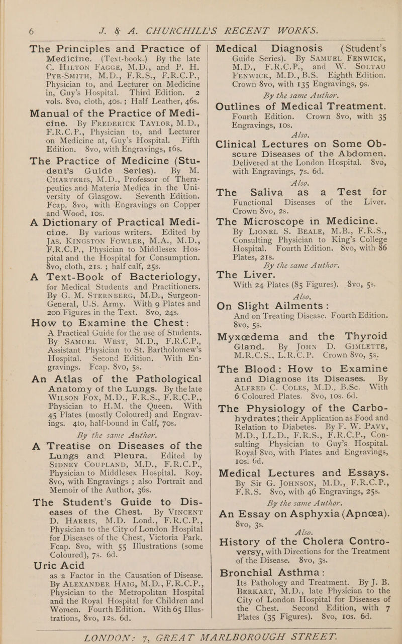 The Principles and Practice of Medicine. (Text-book.) By the late C. Hittron: Faccer, M.D., and P. H. Pye-Suine, iD. ORR Ss, aK, ©, Physician to, and Lecturer on Medicine in, Guy’s Hospital. Third Edition. 2 vols. 8vo, cloth, 40s.; Half Leather, 46s. Manual of the Practice of Medi- cine. By FREDERICK TAYLOR, M.D., F.R.C.P., Physician to, and Lecturer on Medicine at, Guy’s Hospital. Fifth The Practice of Medicine (Stu- dent’s Guide Series). By M. CHARTERIS, M.D., Professor of Thera- peutics and Materia Medica in the Uni- versity of Glasgow. Seventh Edition. Fcap. 8vo, with Engravings on Copper and Wood, Ios. A Dictionary of Practical Medi- ciae. By various writers. Edited by Jas. KincGston FoOwLer, M.A., M.D., F.R.C.P., Physician to Middlesex Hos- pital and the Hospital for Consumption. 8vo, cloth, 21s. ; half calf, 25s. A Text-Book of Bacteriology, for Medical Students and Practitioners. By G. M. STERNBERG, M.D., Surgeon- General, U.S. Army. With 9 Plates and 200 Figures in the Text. 8vo, 24s. How to Examine the Chest: A Practical Guide for the use of Students. By SaMUEL West, M.D., F.R.C.P., Assistant Physician to St. Bartholomew’s Hospital. Second Edition. With En- An Atlas of the Pathological Anatomy of the Lungs. By thelate WILSON FOX; ME. D&gt; FLR.S., PRC, Physician to H.M. the Queen. With 45 Plates (mostly Coloured) and Engrav- ings. 4to, half-bound in Calf, 7os. The Student’s Guide to Dis- eases of the Chest. By VINCENT DD! “ARR IS, “3.1.* Londs.* &gt; RC ars, Physician to the City of London Hospital for Diseases of the Chest, Victoria Park. Fcap. 8vo, with 55 Illustrations (some Coloured), 7s. 6d. Uric Acid as a Factor in the Causation of Disease. By ALEXANDER HaiG, M.D., F.R.C.P., Physician to the Metropolitan Hospital and the Royal Hospital for Children and Women. Fourth Edition, With 65 Illus- trations, 8vo, 12s. 6d. Medical Diagnosis (Student’s Guide Series). By SAMUEL FENWICK, M.D., FReCrPs... and WW. sa0rrsy Fenwick, M.D.,B.S. Eighth Edition. Crown 8vo, with 135 Engravings, 9s. By the same Author. Outlines of Medical Treatment. Fourth Edition. Crown 8vo, with 35 Engravings, IOs. Also. Clinical Lectures on Some Ob- scure Diseases of the Abdomen. Delivered at the London Hospital. 8vo, with Engravings, 7s. 6d. Also. The Saliva as Functional Diseases of the Crown 8vo, 2s. The Microscope in Medicine. By. Lionzt .S. BEALE, M.B., F.R.S., Consulting Physician to King’s College Hospital. Fourth Edition. 8vo, with 86 Plates, 21s. By the same Author. The Liver. With 24 Plates (85 Figures). Also. On Slight Ailments: And on Treating Disease. Fourth Edition. 8vo, 5S. Myxcedema and the Thyroid Gland. By JoHN D. GIMLETTE, M.R-C.S., L.R.CsP. -Crown Syvo, §s- and Diagnose its Diseases. By ALFRED. C. CoLes, M.D.;.B.Sce. _ With 6 Coloured Plates. 8vo, 10s. 6d. The Physiology of the Carbo- hydrates ; their Application as Food and By the same Author. An Essay on Asphyxia (Apnea). 8vo, 3s. a Test for Liver. Svo, 5s. Also. History of the Cholera Contro versy, with Directions for the Treatment of the Disease. 8vo, 3s. Bronchial Asthma: Its Pathology and Treatment. By J. B. BERKART, M.D., late Physician to the City of London Hospital for Diseases of the Chest.. Second Edition, with 7 Plates (35 Figures). 8vo, Ios. 6d.