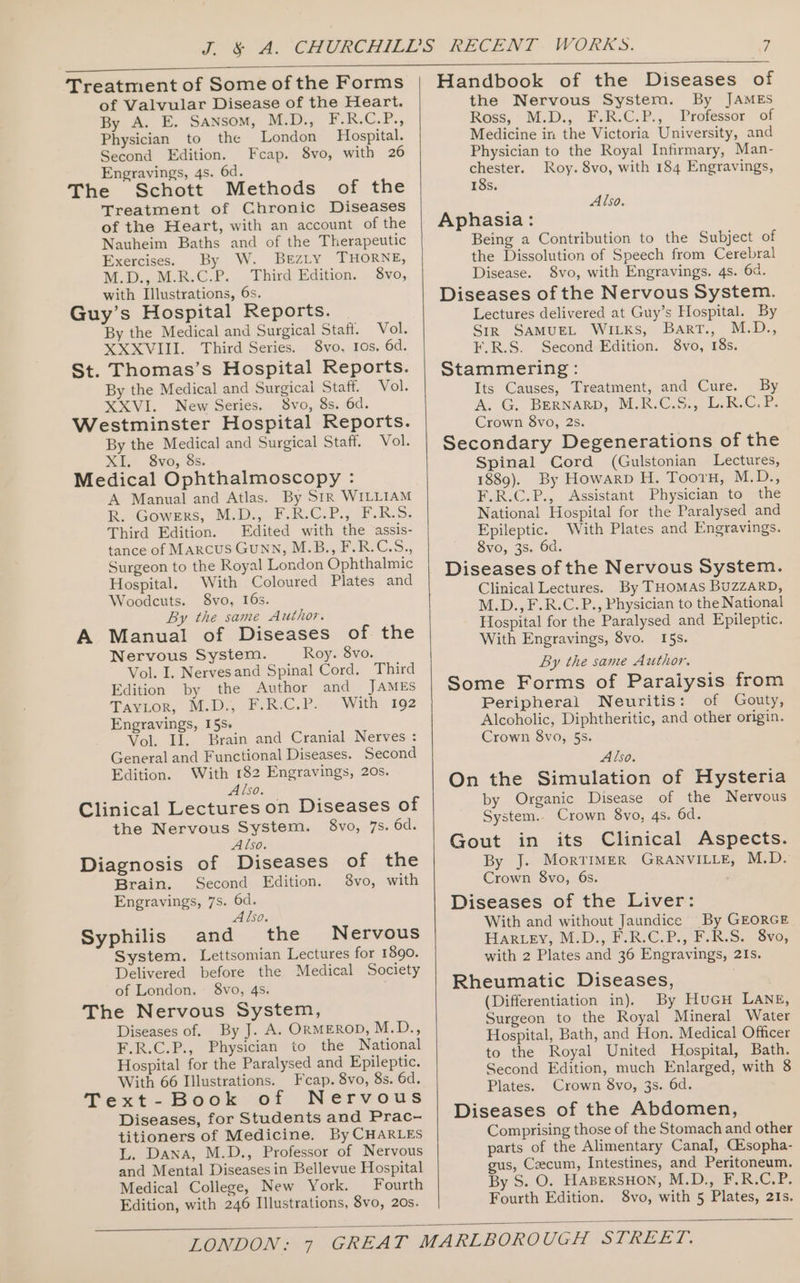 of Valvular Disease of the Heart. By A. E. Sansom, M.D., Piel. Peg Physician to the London Hospital. Second Edition. Fcap. 8vo, with 26 Engravings, 4s. 6d. The Schott Methods of the Treatment of Chronic Diseases of the Heart, with an account of the Nauheim Baths and of the Therapeutic Exercises. By W. Berzty THORNE, M.D., M.R.C.P. Third Edition. 8vo, with Illustrations, 6s. Guy’s Hospital Reports. By the Medical and Surgical Staff. Vol. XXXVIII. Third Series. 8vo. Ios. 6d. St. Thomas’s Hospital Reports. By the Medical and Surgical Staff. Vol. XXVI. New Series. 8vo, 8s. 6d. Westminster Hospital Reports. By the Medical and Surgical Staff. Vol. XI, 8vo, 8s. Medical Ophthalmoscopy : A Manual and Atlas. By SiR WILLIAM BR. Gowerns, MIDs, FAaVCi?., F-R.S: Third Edition. Edited with the assis- tance of Marcus GuNN, M.B., F.R.C.S., Surgeon to the Royal London Ophthalmic Hospital. With Coloured Plates and Woodcuts. 8vo, 16s. By the same Author. A Manual of Diseases of the Nervous System. Roy. 8vo. Vol. I. Nervesand Spinal Cord. Third Edition by the Author and JAMES Favor, M.D, 2F- RG. P- With 192 Engravings, 15s. Vol. Il. Brain and Cranial Nerves : General and Functional Diseases. Second Edition. With 182 Engravings, 20s. Also. Clinical Lectures on Diseases of the Nervous System. 8vo, 7s. 6d. Also. Diagnosis of Diseases of the Brain. Second Edition. 8vo, with Engravings, 7s. 6d. Also. Syphilis and the Nervous System. Lettsomian Lectures for 1890. Delivered before the Medical Society of London. — 8vo, 4s. The Nervous System, Diseases of. By J. A. ORMEROD, M.D., F.R.C.P., Physician to the National Hospital for the Paralysed and Epileptic. With 66 Illustrations. Fcap. 8vo, 8s. 6d. Text-Book oft Nervous Diseases, for Students and Prac- titioners of Medicine. By CHARLES L. Dana, M.D., Professor of Nervous and Mental Diseases in Bellevue Hospital Medical College, New York. Fourth Edition, with 246 Illustrations, 8vo, 20s. Handbook of the Diseases of the Nervous System. By JAMES Ross, M-D., F-.R.-C.P., Professor of Medicine in the Victoria University, and Physician to the Royal Infirmary, Man- chester. Roy. 8vo, with 184 Engravings, 18s. : Also. Aphasia: Being a Contribution to the Subject of the Dissolution of Speech from Cerebral Disease. 8vo, with Engravings. 4s. 6a. Diseases of the Nervous System. Lectures delivered at Guy’s Hospital. By SiR SAMUEL WILKS, Bart., M.D., F.R.S. Second Edition. 8vo, 18s. Stammering: Its Causes, Treatment, and Cure. By A. G. BERNARD, MELR-C.S:, Li R.C.F. Crown 8vo, 2s. Secondary Degenerations of the Spinal Cord (Gulstonian Lectures, 1889). By Howarp H. Tooru, M.D., F.R.C.P., Assistant Physician to the National Hospital for the Paralysed and Epileptic. With Plates and Engravings. 8vo, 3s. 6d Diseases of the Nervous System. Clinical Lectures. By THOMAS BUZZARD, M.D., F.R.C.P., Physician to the National Hospital for the Paralysed and Epileptic. With Engravings, 8vo. I5s. By the same Author, Some Forms of Paraiysis from Peripheral Neuritis: of Gouty, Alcoholic, Diphtheritic, and other origin. Crown 8vo, 5s. Also. On the Simulation of Hysteria by Organic Disease of the Nervous System.. Crown 8vo, 4s. 6d. Gout in its Clinical Aspects. By J. Morrimer GRANVILLE, M.D. Crown 8vo, 6s. Diseases of the Liver: With and without Jaundice By GEORGE Har.ey, M.D., F.R:C.P.,'F.R.S. 8vo, with 2 Plates and 36 Engravings, 21s. Rheumatic Diseases, 7 (Differentiation in). By HuGH LANE, Surgeon to the Royal Mineral Water Hospital, Bath, and Hon. Medical Officer to the Royal United Hospital, Bath. Second Edition, much Enlarged, with 8 Plates. Crown 8vo, 3s. 6d. Diseases of the Abdomen, Comprising those of the Stomach and other parts of the Alimentary Canal, Cisopha- gus, Caecum, Intestines, and Peritoneum. By S. O. HaABEeRSHON, M.D., F.R.C.P. Fourth Edition. 8vo, with 5 Plates, 21s.