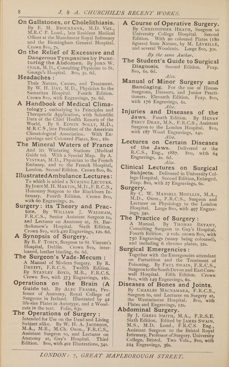 M.R.C P. Lond., Jate Resident Medical Officer at the Manchester Royal Infirmary and the Birmingham General Hospital. Crown 8vo, 7s. On the Relief of Excessive and Dangerous Tympanites by Punc- turing the Abdomen. By JoHN W. OGLE, M.D., Consulting Physician to St. George’s Hospital. 8vo, 5s. 6d. Headaches : Their Nature, Causes, and Treatment. By W. H. Day, M.D., Physician to the Samaritan Hospital. Fourth Edition. Crown 8vo, with Engravings, 7s. 6d. A Handbook of Medical Clima- tology ; embodying its Principles and Therapeutic Application, with Scientific Data of the Chief Health Resorts of the World. By S. Epwin So.tty, M.D., M.R.C.S., late President of the American Climatological Association. With En- gravings and Coloured Plates, 8vo., 16s. The Mineral Waters of France And its Wintering Stations (Medical Guide to). With a Special Map. By A. VINTRAS, M.D., Physician to the French Embassy, and to the French Hospital, London. Second Edition. Crown 8vo, 8s. IllustratedAmbulance Lectures: To which is added a NuRSING LECTURE. By JOHN M. H. MarTIN, M.D.,F.R.C.S., Honorary Surgeon to the Blackburn In- firmary. Fourth Edition. Crown 8vo, with 60 Engravings, 2s. Surgery: its Theory and Prac- tice. By WILLIAM |. WALSHAM, F.R.C.S., Senior Assistant Surgeon to, and Lecturer on Anatomy at, St. Bar- tholomew’s Hospital. Sixth Edition. Crown 8vo, with 410 Engravings, 12s. 6d. A Synopsis of Surgery. By R. F. ToBIN, Surgeon to St. Vincent's Hospital, Dublin. Crown 8vo,_inter- leaved, leather binding, 6s. 6d. The Surgeon’s Vade-Mecum : A Manual of Modern Surgery. By R. DruiTT, F.R.C.S. Twelfth Edition. By STANLEY Boyp, M.B., F.R.C.S. Crown 8vo, with 373 Engravings, 16s. Operations on the Brain (A Guide to). By ALrc Fraser, Pro- fessor of Anatomy, Royal College of Surgeons in Ireland. Illustrated by 42 life-size Plates in Autotype, and 2 Wood- cuts in the text. Folio, 63s. The Operations of Surgery : Intended for Use on the Dead and Living Subject alike. By W. H. A. JACOBSON, M.A., M.B., M.Ch. Oxon., F.R.C.S., Assistant Surgeon to, and Lecturer on Anatomy at, Guy’s Hospital. Third Edition. 8vo, with 401 Illustrations, 34s. A Course of Operative Surgery. By CHRISTOPHER HEATH, Surgeon to University College Hospital. Second Edition. With 20 coloured Plates (180 figures) from Nature, by M. LEvEILLE, and several Woodcuts. Large 8vo, 3os. By the same Author. The Student’s Guide to Surgical Diagnosis. Second Edition. Fcap. Svo, 6s. 6d. . Also. Manual of Minor Surgery and Banaaging. For the use of House Surgeons, Dressers, and Junior Practi- tioners. Eleventh Edition. Fcap. 8vo, with 176 Engravings, 6s. Also. Injuries and Diseases of the Jaws. Fourth Edition. By HENry Percy Dean, M.S., F.R.C.S., Assistant Surgeon to the London Hospital. 8vo, with 187 Wood Engravings, 14s. Also, Lectures on Certain Diseases of the Jaws. Delivered at the R.C.S., Eng., 1887. 8vo, with 64 Engravings, 2s. 6d. Also. Clinical Lectures on Surgical Subjects. Delivered in University Col- lege Hospital. Second Edition, Enlarged, Feap. 8vo, with 27 Engravings, 6s. Surgery. By C. W. MANSELL MouLuin, M.A., MoD, Oxon, Fem Cis: Surgeon and Lecturer on Physiology to the London Hospital. Large 8vo, with 497 Engrav- ings, 34s. The Practice of Surgery: A Manual. By Tuomas Bryant, Consulting Surgeon to Guy’s Hospital. Fourth Edition, 2 vols. crown 8vo, with 750 Engravings (many being coloured), and including 6 chromo plates, 32s. Surgical Emergencies: Together with the Emergencies attendant on Parturition and the Treatment of Poisoning. By PauL Swatn, F.R.C.S., Surgeon tothe South Devon and East Corn- wall Hospital. Fifth Edition. Crown 8vo, with 149 Engravings, 6s. Diseases of Bones and Joints. By CHARLES MACNAMARA, Pp. RIACS., Surgeon to, and Lecturer on Surgery at, the Westminster Hospital. 8vo, with . Plates and Engravings, 12s. Abdominal Surgery. By J. GReIG SmiTH, M.A., F.R.S.E. Sixth Edition. Edited by JAMEs Swaln, M.S: M.D.) Lend.) BoRsC.S: Eng., Assistant Surgeon to the Bristol Royal Infirmary, Professor of Surgery, University College, Bristol. Two Vols., 8vo, with 224 Engravings, 36s.