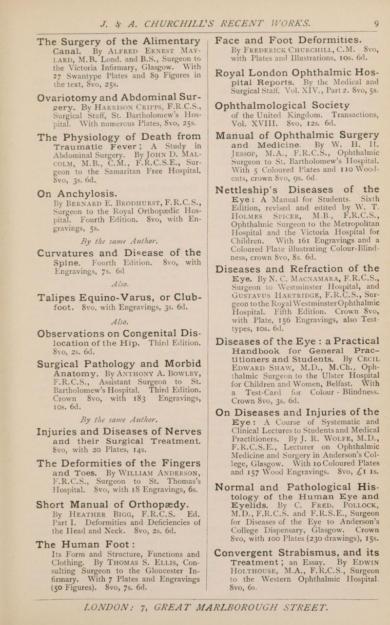 The Surgery of the Alimentary Canal. By ALFRED ERNEST May- LARD, M.B. Lond. and B.S., Surgeon to the Victoria Infirmary, Glasgow. With 27 Swantype Plates and 89 Figures in the text, 8vo, 25s. Ovariotomy and Abdominal Sur- gery. By Harrison Crires, F.R.C.5., Surgical Staff, St. Bartholomew's Hos- pital. With numerous Plates, 8vo, 25s. The Physiology of Death from Traumatic Fever; A Study in Abdominal Surgery. By JoHn D. MAL- éoLM, M.B. C.M., FR C.S.E., Sur- geon to the Samaritan Free Hospital. Svo, 3s. 6d., On Anchylosis. By BERNARD E. BropHurRST, F.R.C.S., Surgeon to the Royal Orthopzedic Hos- pital. Fourth Edition. 8vo, with En- gravings, 5S. By the same Author. Curvatures and Disease of the Spine. Fourth Edition. 8vo, with Engravings, 7s. 6d Also. Talipes Equino-Varus, or Club- foot. 8vo, with Engravings, 3s. 6d. Also, Observations on Congenital Dis- location of the Hip. Third Edition. 8vo, 2s. 6d. Surgical Pathology and Morbid Anatomy. By ANTHONY A. BOWLBY, F.R.C.S., Assistant Surgeon to 5t. Bartholomew’s Hospital. Third Edition. Crown 8vo, with 183. Engravings, 10s. 6d. By the same Author. Injuries and Diseases of Nerves and their Surgical Treatment. 8vo, with 20 Plates, 14s. The Deformities of the Fingers and Toes. By WILLIAM ANDERSON, F.R.C.S., Surgeon to St. Thomas’s Hospital. §vo, with 18 Engravings, 6s. Short Manual of Orthopedy. By FIPATHER »Biec, FB.C.S.. Ed, Part I. Deformities and Deficiencies of the Hlead and Neck. 8vo, 2s. 6d. The Human Foot: Its Form and Structure, Functions and Clothing. By THomas S. ELLIs, Con- sulting Surgeon to the Gloucester In- (50 Figures). 8vo, 7s. 6d. | Face and Foot Deformities. By FREDERICK CHURCHILL, C.M. 8vo, with Plates and II]lustrations, 10s. 6d. Royal London Ophthalmic Hos- pital Reports. By the Medical and Surgical Staff. Vol. XIV., Part 2. 8vo, 5s. Ophthalmological Society of the United Kingdom. Transactions, VohixViliy Svo, és: 6d, Manual of Ophthalmic Surgery and: Mieédicime: . By W. 2B: EE Jessop, M.A., .F.R.C.S., Ophthalmic Surgeon to St. Bartholomew’s Hospital. With 5 Coloured Plates and 110 Wood- cuts, crown $vo, 9s. 6d. Nettleship’s Diseases of the Eye: .A Manual for Students. Sixth Edition, revised and edited by W. T. Fiotmrs. -Svicer, Ba 5 ees. C5, Ophthalmic Surgeon to the Metropolitan Hospital and the Victoria Hospital for Children. With 161 Engravings and a Coloured Plate illustrating Colour-Blind- ness, crown 8vo, 8s. 6d. Diseases and Refraction of the Eye. By N.C. Macnamara, F.R.C.S., Surgeon to Westminster Hospital, and GUSTAVUS HARTRIDEGE, F.R.G.5s, Sur geon tothe Royal Westminster Ophthalmic Hospital. Fifth Edition. Crown 8vo, with Plate, 156 Engravings, also Test- types, 10s. 6d. Diseases of the Eye: a Practical Handbook for General Prac- titioners and Students. By CEcIL EpwarD SHaw, M.D., M.Ch., Oph- thalmic Surgeon to the Ulster Hospital for Children and Women, Belfast. With a Test-Card for Colour - Blindness. Crown 8vo, 3s. 6d. On Diseases and Injuries of the | Eye: A Course of Systematic and Clinical Lectures to Students and Medical Practitioners. By J. Rk. WoLFE, M.D., F.R.C.S.E., Lecturer on Ophthalmic Medicine and Surgery in Anderson’s Col- lege, Glasgow. With 10 Coloured Plates and 157 Wood Engravings. 8vo, £1 Is. Normal and Pathological His- tology of the Human Eye and Eyelids. By’C. Frep. POLLOCK, M.D., F.R.C.S. and F.R.S.E., Surgeon for Diseases of the Eye to Anderson’s College Dispensary, Glasgow. Crown 8vo, with 100 Plates (230 drawings), I5s. Convergent Strabismus, and its Treatment; an Essay. By EDwIN Ho.LtTHouseE, M.A., F.R.C.S., Surgeon to the Western Ophthalmic Hospital. 8vo, 6s.