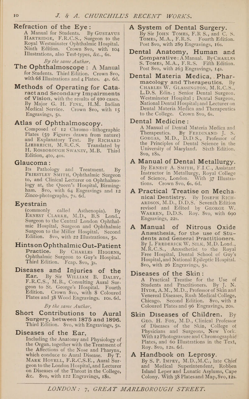 Refraction of the Eye: A Manual for Students. By Gusravus HARTRIDGE, F.R.C.S., Surgeon to the Royal Westminster Ophthalmic Hospital. Ninth Edition. Crown 8vo, with 104 Illustrations, also Test-types, &amp;c., 6s. By the same Author. The Ophthalmoscope: A Manual for Students. Third Edition. Crown 8vo, with 68 Illustrations and 4 Plates. 4s. 6d. Methods of Operating for Cata- ractand Secondary Impairments of Vision, with the results of 500 cases. By Major G. H. Finx, H.M. Indian Medical Service. Crown 8vo, with 15 Engravings, 5s. Atlas of Ophthalmoscopy. Composed of 12 Chromo - lithographic Plates (59 Figures drawn from nature) and Explanatory Text. By RICHARD LIEBREICH, M.R.C.S. Translated by H. RosBOROUGH SWANzy,.M.B. Third Edition, 4to, 4os. Glaucoma: Its Pathology and Treatment. By PRIESTLEY SMITH, Ophthalmic Surgeon to, and Clinical Lecturer on Ophthalmo- logy at, the Queen’s Hospital, Birming- ham. 8vo, with 64 Engravings and 12 Zinco-photographs, 7s. 6d. Eyestrain (commonly called Asthenopia). By ERNEST CLARKE, M.D., B.S Lond., Surgeon to the Central London Ophthal- mic Hospital, Surgeon and Ophthalmic Surgeon to the Miller Hospital. Second Edition. $8vo, with 22 Illustrations, 5s. Hintson Ophthalmic Out-Patient Practice. By CHARLES EIIGGENS, Ophthalmic Surgeon to Guy’s Hospital. Third Edition. Fcap. 8vo, 3s. Diseases and Injuries of the Ear, F.R.C.S., M.B., Consulting Aural Sur- geon to St. George’s Hospital. Fourth Edition. Crown 8vo, with 8 Coloured Plates and 38 Wood Engravings. tos. 6d. By the same Author. Short Contributions to Aural Surgery, between 1875 and 1896. Third Edition. 8vo, with Engravings, 5s. Diseases of the Ear, Including the Anatomy and Physiology of the Organ, together with the Treatment of the Affections of the Nose and Pharynx, which conduce to Aural Disease. By T. MarK HOVELL, F.R.C.S.E., Aural Sur- geon to the London Hospital, and Lecturer on Diseases of the Throat in the College, &amp;c. 8vo, with 122 Engravings, 18s. A System of Dental Surgery. By Sir JOHN Tomes, F.R S., and C. S. TomEs, M.A., F.R.S. Fourth Edition. Post 8vo, with 289 Engravings, 16s. Dental Anatomy, Human and Comparative: A Manual. By CHARLES S. ToMEs, M.A., F.R.S. Fifth Edition. Post 8vo, with 263 Engravings, 14s. Dental Materia Medica, .Phar- macology and Therapeutics. By CHARLES W. GLASSINGTON, M.R.C.S., L.D.S. Edin.; Senior Dental Surgeon, Westminster Hospital ; Dental Surgeon, National Dental Hospital; and Lecturer on Dental Materia Medica and Therapeutics to the College. Crown 8vo, 6s. Dental Medicine: A Manual of Dental Materia Medica and Therapeutics. By FERDINAND J. S. Gorcas,. M:D., D:D.S.,. Protessor of the Principles of Dental Science in the University of Maryland. Sixth Edition. Svo, 18s. A Manual of Dental Metallurgy. By ERNEST A. SMITH, F.I.C., Assistant Instructor in Metallurgy, Royal College of Science, London. With 37 Illustra- tions. Crown 8vo, 6s. 6d. A Practical Treatise on Mecha- nical Dentistry. By JosEPH RICH- ARDSON, M.D., D.D.S. Seventh Edition revised and Edited by GEORGE W. WarRREN, D.D.S. Roy. 8vo, with 690 Engravings, 22s. A Manual of Nitrous Oxide Anesthesia, for the use of Stu- dents and General Practitioners. By J. FREDERICK W. SILK, M.D. Lond., M.R.C.S., -Anzesthetist to the “Royal Free Hospital, Dental School of Guy’s Hospital, and National Epileptic Hespital. 8vo, with 26 Engravings, 5s. Diseases of the Skin: A Practical Treatise for the Use of Students and Practitioners. By J. N. Hype, A.M., M.D., Professor of Skin and Venereal Diseases, Rush Medical College, Chicago. Second Edition. 8vo, with 2 Coloured Plates and 96 Engravings, 20s. Skin Diseases of Children. By Geo. H. Fox, M.D., Clinical Professor of Diseases of the Skin, College of Physicians and Surgeons, New York. With 12 Photogravure and Chromographic Plates, and 60 Illustrations in the Text, Roy. 8vo, 12s. 6d. A Handbook on Leprosy. By-S. P, Impey; M.D, M.Cy tate Chek and Medical Superintendent, Robben Island Leper and Lunatic Asylums, Cape Colony. With 38 Platesand Map, 8vo, 12s.