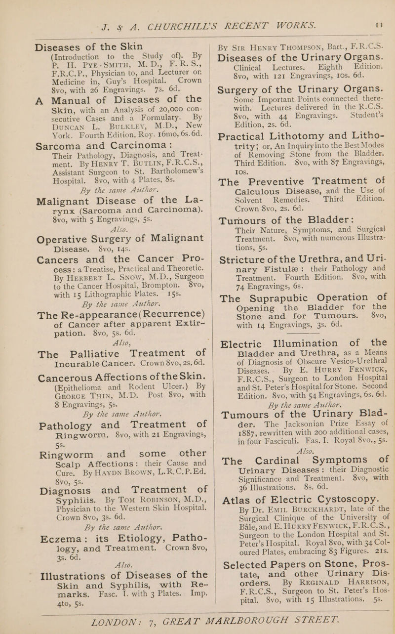 Diseases of the Skin (Introduction to the Study of). By &gt; H. Pyve-Smiru, M.D., F.R.S., F.R.C.P., Physician to, and Lecturer or Medicine in, Guy’s Hospital. Crown 8vo, with 26 Engravings. 7s. 6d. A Manual of Diseases of the Skin, with an Analysis of 20,0c0 con- secutive Cases and a Formulary. By Duncan L. BuLkKieEy, M.D., New York. Fourth Edition, Roy. 16mo, 6s. 6d. Sarcoma and Carcinoma: Their Pathology, Diagnosis, and Treat- ment. By Henry T. BUTLIN, PAS Css Assistant Surgeon to St. Bartholomew’s Hospital. 8vo, with 4 Plates, 8s. By the same Author. Malignant Disease of the La- rynx (Sarcoma and Carcinoma). 8vo, with 5 Engravings, 5s. Also. Operative Surgery of Malignant Disease. $8vo, 14s. Cancers and the Cancer Pro- cess: a Treatise, Practical and Theoretic. By Herpert L. Snow, M.D., Surgeon to the Cancer Hospital, Brompton. 8vo, with 15 Lithographic Plates. 15s. By the saime Author. The Re-appearance(Recurrence) of Cancer after apparent Extir- pation. 8vo, 5s. 6d. Also, The Palliative Treatment of Incurable Cancer. Crown 8vo, 2s. 6d. Cancerous Affections oftheSkin. (Epithelioma and Rodent Ulcer.) By Grorce THIN, M.D. Post 8vo, with 8 Engravings, 5s. By the same Author. Pathology and Treatment of Ringworre. 8vo, with 21 Engravings, 5s. Ringworm and some _ other Scalp Affections: their Cause and Cure. By Haypn Brown, L.R.C.P.Ed, 8vo, 55. Diagnosis and Treatment of Syphiiis. By Tom Rosrnson, M.D., Physician to the Western Skin Hospital. Crown 8vo, 3s. 6d. By the same Author. Eczema: its Etiology, Patho- logy, and Treatment. Crown 8vo, 3s. 6d. Also. Illustrations of Diseases of the Skin and Syphilis, with Re- marks. Fasc. I. with 3 Plates. Imp. 4to, 5s. By Srr Henry THompson, Bart., F.R.C.S.- Diseases of the Urinary Organs. Clinical Lectures. Eighth Edition. 8vo, with 121 Engravings, Ios. 6d. Surgery of the Urinary Organs. Some Important Points connected there- with. Lectures delivered in the R.C.S. 8vo, with 44 Engravings. Student’s Edition, 2s. 6d. Practical Lithotomy and Litho- trity; or, An Inquiryinto the Best Modes of Removing Stone from the Bladder. Third Edition. 8vo, with 87 Engravings, IOs. The Preventive Treatment of Calculous Disease, and the Use of Solvent Remedies. Third Edition. Crown 8vo, 2s. 6d. Tumours of the Bladder: Their Nature, Symptoms, and Surgical Treatment. 8vo, with numerous I[]lustra- tions, 5s. Stricture of the Urethra, and Uri- nary Fistule: their Pathology and Treatment. Fourth Edition. 8vo, with 74 Engravings, 6s. The Suprapubic Operation of © Opening the Biadder for the © Stone and for Tumours. with 14 Engravings, 3s. 6d. 8vo, Electric Illumination of the Bladder and Urethra, as a Means of Diagnosis of Obscure Vesico-Urethral Diseases. By E. Hurry FENWICK, F.R.C.S., Surgeon to London Hospital and St. Peter’s Hospital for Stone. Second Edition. 8vo, with 54 Engravings, 6s. 6d. By the same Author. Tumours of the Urinary Blad- der. The Jacksonian Prize Essay of | 1887, rewritten with 200 additional cases, in four Fasciculi. Fas. I. Royal 8vo., 5s. Also. The Cardinal Symptoms of Urinary Diseases: their Diagnostic Significance and Treatment. 8vo, with 36 Illustrations. 8s. 6d. Atlas of Electric Cystoscopy. By Dr. Emi, BuRCKHARDT, late of the Surgical Clinique of the University of Bale, and E. Hurry FENWICK, F.R.C.S., Surgeon to the London Hospital and St. Peter’s Hospital. Royal 8vo, with 34 Col- oured Plates, embracing 83 Figures. 2Is. Selected Papers on Stone, Pros- tate, and other Urinary Dis- orders. By REGINALD HARRISON, | F.R.C.S., Surgeon to St. Peter’s Hos- | pital. S8vo, with 15 Illustrations, 5s. _