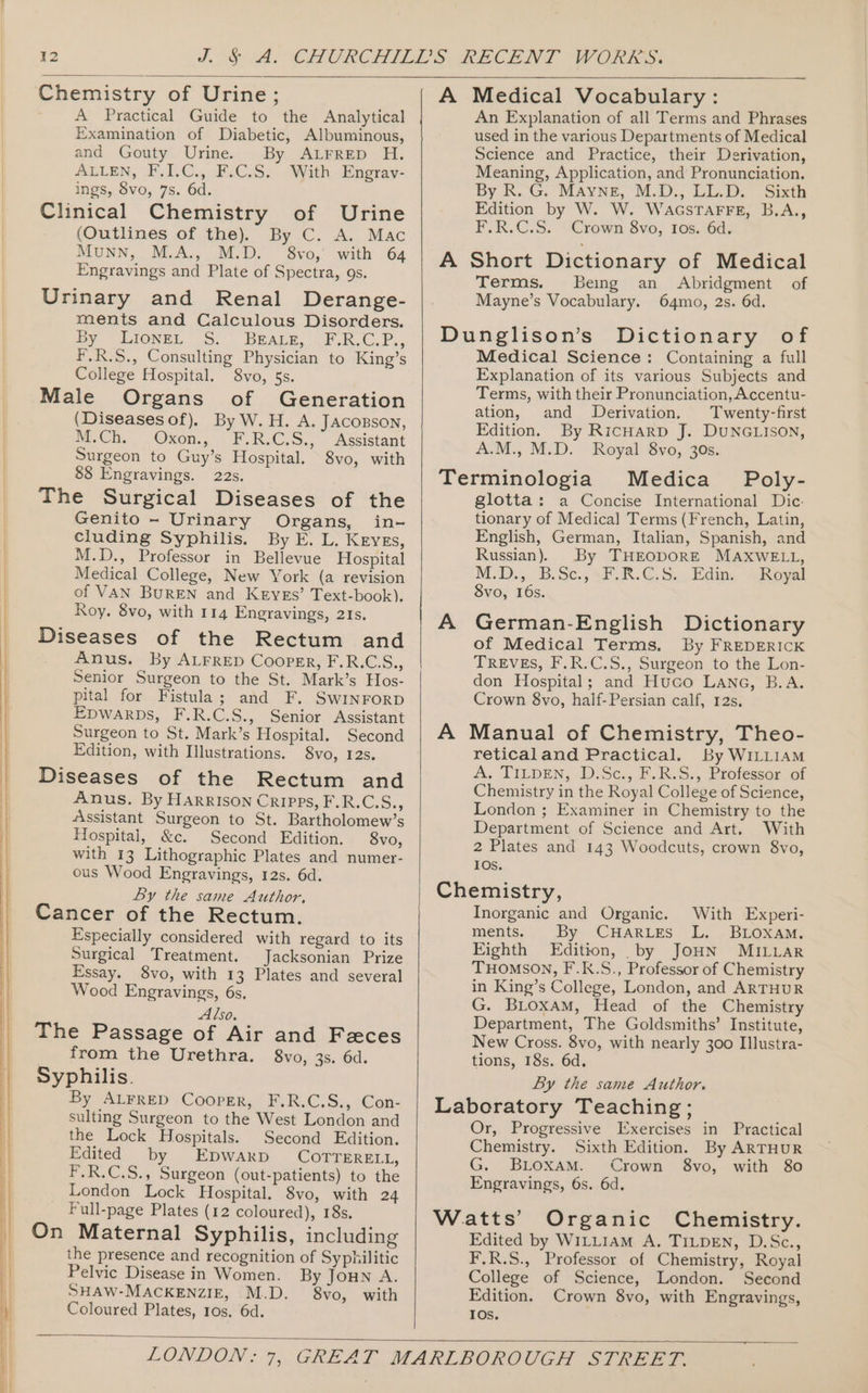 Chemistry of Urine; A Practical Guide to the Analytical Examination of Diabetic, Albuminous, and Gouty Urine. By ALrrep H. ALLEN, F,I.C., F.C.S. With Engrav- ings, 8vo, 7s. 6d. Clinical Chemistry of Urine (Outlines of the). By C. A. Mac MuNN, M.A., M.D. 8vo, with 64 Engravings and Plate of Spectra, gs. Urinary and Renal Derange- ments and Calculous Disorders. hy Jioxe, SS. Beats, FLR.C.P., F.R.S., Consulting Physician to King’s College Hospital. 8vo, 5s. Male Organs of Generation (Diseases of). By W. H. A. JAconson, Mm. Ch., Oxon. F.RJC.S..° Assistant Surgeon to Guy’s Hospital. 8vo, with 88 Engravings. 22s. The Surgical Diseases of the Genito - Urinary Organs, in- cluding Syphilis. By E. L. Keyes, M.D., Professor in Bellevue Hospital Medical College, New York (a revision of VAN BuREN and Keyes’ Text-book). Roy. 8vo, with 114 Engravings, 21s. Diseases of the Rectum and _ Anus. By ALFRED Cooper, F.R.CS., Senior Surgeon to the St. Mark’s Hos- pital for Fistula; and F. SwInrorp Epwarps, F.R.C.S., Senior Assistant Surgeon to St. Mark’s Hospital. Second Edition, with Illustrations. 8vo, 12s. Diseases of the Rectum and Anus. By HarRIson CRIPPS, F.R.C.S., é\ssistant Surgeon to St. Bartholomew’s Hospital, &amp;c. Second Edition. 8vo, with 13 Lithographic Plates and numer- ous Wood Engravings, 12s. 6d. Ly the same Author, Cancer of the Rectum. Especially considered with regard to its Surgical Treatment. Jacksonian Prize Essay, 8vo, with 13 Plates and several Wood Engravings, 6s. Also. The Passage of Air and Feces from the Urethra. 8vo, 3s. 6d. Syphilis. By ALFRED Cooper, F.R.C.S., Con- sulting Surgeon to the West London and the Lock Hospitals. Second Edition. Edited by EpwarD COTTERELL, F.R.C.S., Surgeon (out-patients) to the London Lock Hospital. 8vo, with 24 Full-page Plates (12 coloured), 18s. On Maternal Syphilis, including the presence and recognition of Syphilitic Pelvic Disease in Women. By Joun A. SHAW-MACKENZIE, M.D. 8vo, with Coloured Plates, ros. 6d. A Medical Vocabulary : An Explanation of all Terms and Phrases used in the various Departments of Medical Science and Practice, their Derivation, Meaning, Application, and Pronunciation. By R.G. “MAYNE, M.D., LL.D.” Sith Edition by W. W. WacsTaFFE, B.A., F.R.C.S. Crown 8vo, ros. 6d. A Short Dictionary of Medical Terms. Being an Abridgment of Mayne’s Vocabulary. 64mo, 2s. 6d. Dunglison’s Dictionary of Medical Science: Containing a full Explanation of its various Subjects and Terms, with their Pronunciation, Accentu- ation, and Derivation. Twenty-first Edition. By RicHarpD J. DUNGLISON, A.M., M.D. Royal 8vo, 30s. Terminologia Medica Poly- glotta: a Concise International Dic: tionary of Medical Terms (French, Latin, English, German, Italian, Spanish, and Russian). By THEODORE MAXWELL, M.D.;) B.Se., \F.R.C. Su, Edin haval 8vo, 16s. A German-English Dictionary of Medical Terms. By FREDERICK TREVES, F.R.C.S., Surgeon to the Lon- don Hospital; and Huco Lane, B.A. Crown 8vo, half-Persian calf, 12s. A Manual of Chemistry, Theo- reticaland Practical. By WILLIAM A. TILDEN, .D.Sc:, I. RVS,, rotessor sot Chemistry in the Royal College of Science, London ; Examiner in Chemistry to the Department of Science and Art. With 2 Plates and 143 Woodcuts, crown 8vo, 10s. Chemistry, Inorganic and Organic. With Experi- ments. By CHarizs L. _BLOxamM: Eighth Edition, by JoHN MILLAR THOMSON, F.K.S., Professor of Chemistry in King’s College, London, and ARTHUR G. BLoxaM, Head of the Chemistry Department, The Goldsmiths’ Institute, New Cross. 8vo, with nearly 300 Illustra- tions, 18s. 6d. By the same Author. Laboratory Teaching; Or, Progressive Exercises in Practical Chemistry. Sixth Edition. By ARTHUR G. BLoxam. Crown 8vo, with 80 Engravings, 6s. 6d. Watts’ Organic Chemistry. Edited by Wi1LLIAM A. TILDEN, D.Sc., F.R.S., Professor of Chemistry, Royal College of Science, London. Second Edition. Crown 8vo, with Engravings, IOs.