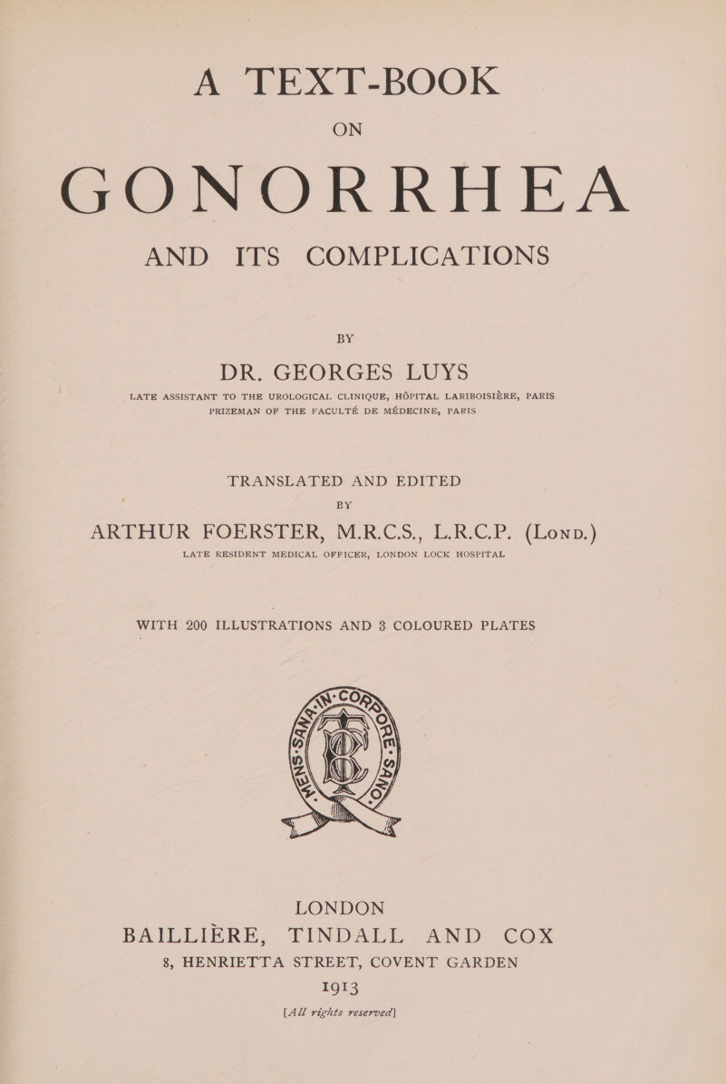 A TEXT-BOOK ON GONORRHEA AND ITS COMPLICATIONS BY DR. GEORGES LUYS _ LATE ASSISTANT TO THE UROLOGICAI, CLINIQUE, HOPITAL LARIBOISIERE, PARIS PRIZEMAN OF THE FACULTE DE MEDECINE, PARIS TRANSLATED AND EDITED BY ARTHUR FOERSTER, M.R.CS., L.R.C.P. (Lowp.) LATE RESIDENT MEDICAL OFFICER, LONDON LOCK HOSPITAL