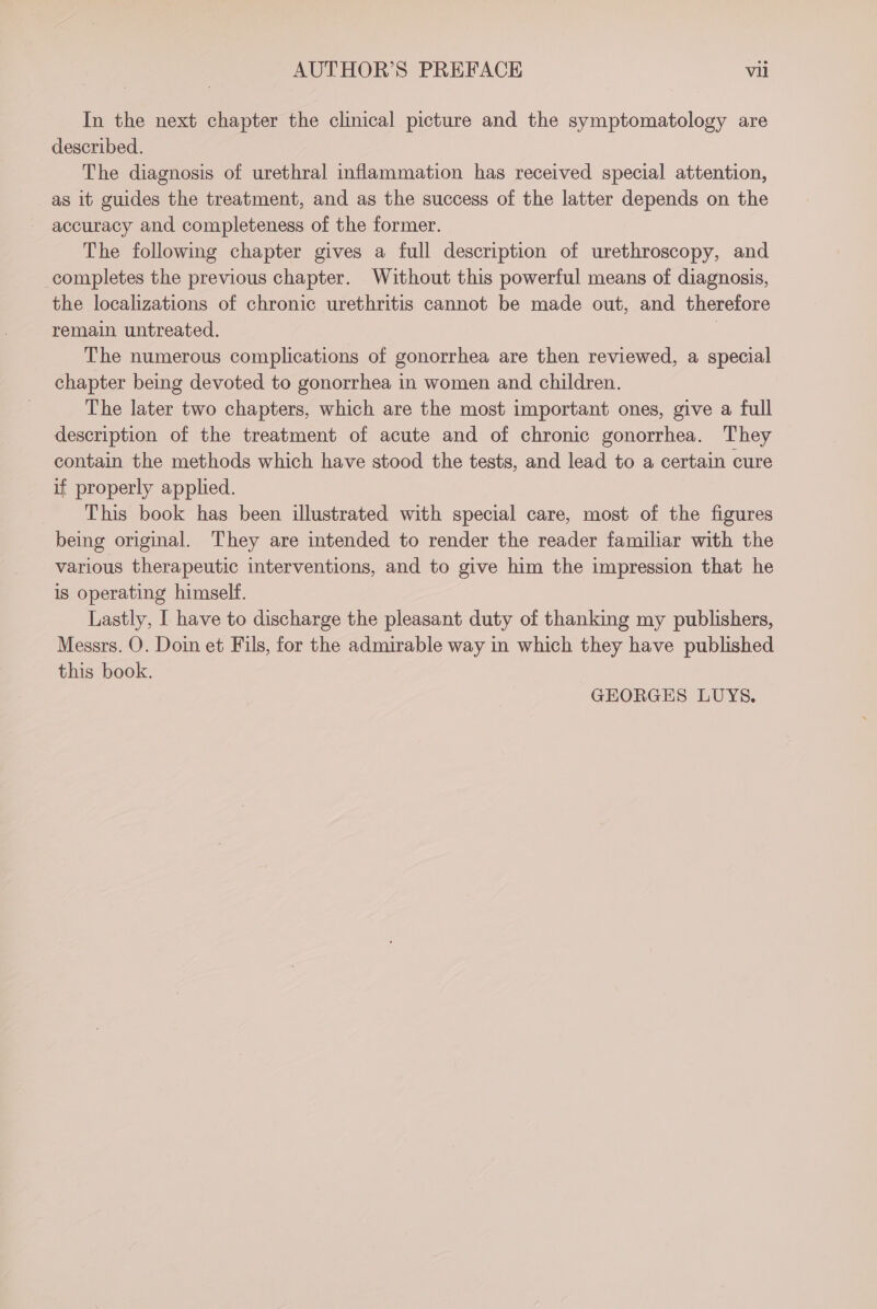 In the next chapter the clinical picture and the symptomatology are described. The diagnosis of urethral inflammation has received special attention, as it guides the treatment, and as the success of the latter depends on the accuracy and completeness of the former. The followmg chapter gives a full description of urethroscopy, and completes the previous chapter. Without this powerful means of diagnosis, the localizations of chronic urethritis cannot be made out, and therefore remain untreated. | The numerous complications of gonorrhea are then reviewed, a special chapter being devoted to gonorrhea in women and children. The later two chapters, which are the most important ones, give a full description of the treatment of acute and of chronic gonorrhea. They contain the methods which have stood the tests, and lead to a certain cure if properly applied. This book has been illustrated with special care, most of the figures being original. They are intended to render the reader familar with the various therapeutic interventions, and to give him the impression that he is operating himself. Lastly, I have to discharge the pleasant duty of thanking my publishers, Messrs. O. Doin et Fils, for the admirable way in which they have published this book. GEORGES LUYS.