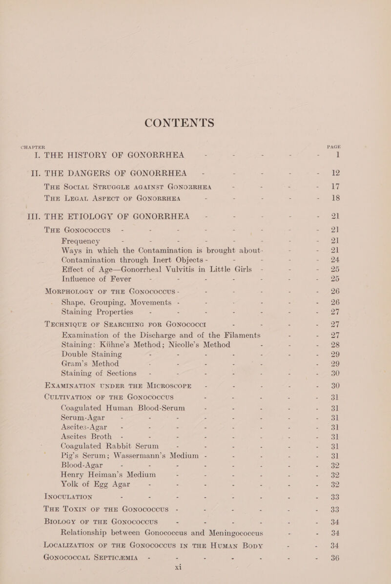 CONTENTS CHAPTER PAGE I. THE HISTORY OF GONORRHEA - - - - - ] Ii. THE DANGERS OF GONORRHEA = = : - =a THE SoctaAL STRUGGLE AGAINST GONORRHEA - - - = Ee Tue LeGaL ASPECT OF GONORRHEA - : - - - 18 Ill. THE ETIOLOGY OF GONORRHEA - - - - ee | | THE GoNOoCcOoCcCcUS” - - - - - - - | Frequency - . = = : s - = ea Ways in which the Contamination is brought about- - = OL Contamination through Inert Objects - = = = - 24 Effect of Age—Gonorrheal Vulvitis in Little Girls - : =y Zo Influence of Fever - - - - = - &gt; 25 MORPHOLOGY OF THE GONOCOCOUS - - - - - =, £26 Shape, Grouping, Movements - - - - - 26 Staining Properties ; - - - - - - 27 TECHNIQUE OF SEARCHING FOR GONOCOCCI - - - - V7 Examination of the Discharge and of the Filaments : =) 20 Staining: Kiihne’s Method; Nicolle’s Method : - - 28 Double Staining - - - - . - a) Gram’s Method : : - : - 29 Staining of Sections - - - - - - - 30 EXAMINATION UNDER THE MICROSCOPE : é 5 - - 30 CULTIVATION OF THE GONocOcCcUS - - ss - 3k Coagulated Human Blood-Serum - - - : &gt; toll Serum-Agar - - - - . ; - - 3l Ascites-Agar— - - - - - - - 4 ooh Ascites Broth - - - E : ‘ : ees i Coagulated Rabbit Serum - . - - - = sol Pig’s Serum; Wassermann’s Medium - - . - - 31 Blood-Agar - - - - : : ; =e? Henry Heiman’s Medium - . - - - =~ oo Yolk of Egg Agar - - : ; : F z 2 INOCULATION - - - - - = - oo THE TOXIN OF THE GONOCOCOUS - - Z 5 2/) 35 BIOLOGY OF THE GONOCOCcCUS = y = 5 : sy! Relationship between Gonococcus and Meningococcus . - 934 LOCALIZATION OF THE GONOCOCCUS IN THE Human Bopy “ - 34 GONOCOCCAL SEPTICHZMIA~ - - : : : : - 36 el