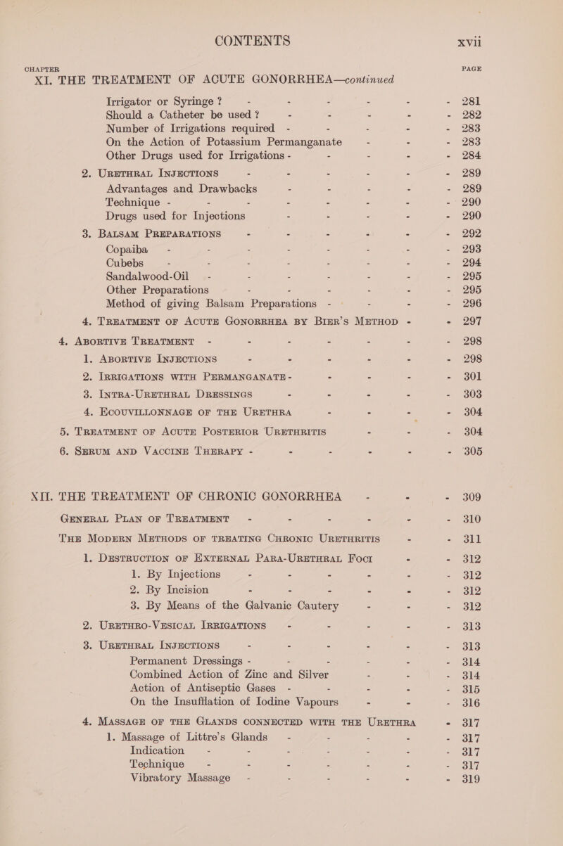 CHAPTER PAGE XI. THE TREATMENT OF ACUTE GONORRHEA—continued Trrigator or Syringe ? - - - - - - 281 Should a Catheter be used ? - ‘ z - - 282 Number of Irrigations required - . - - - 283 On the Action of Potassium Permanganate - - - 283 Other Drugs used for Irrigations - - : - - 284 2. URETHRAL INJECTIONS - - - - - - 289 Advantages and Drawbacks - - - - - 289 Technique - - - - - - - - 290 Drugs used for Injections - - - : - 290 3. BALSAM PREPARATIONS ep tet ae . “ &lt; eo Copaiba — - - . ; . . : - 293 Cubebs - - - . - - - - 294 Sandalwood-Oil — - : : : : : - 295 Other Preparations . - - - - - 295 Method of giving Balsam Preparations - — - - - 296 4. TREATMENT OF ACUTE GONORRHEA BY BIER’S METHOD - - 297 4, ABORTIVE TREATMENT - - - - - - - 298 1. ABORTIVE INJECTIONS - - = - - - 298 2. IRRIGATIONS WITH PERMANGANATE - . - - - 301 3: IntTRA-URETHRAL DRESSINGS - - - - - 303 4. ECOUVILLONNAGE OF THE URETHRA = : - - 304 5. TREATMENT OF ACUTE POSTERIOR URETHRITIS - - - 304 6. SERUM AND VACCINE THERAPY - - - - - - 305 XIf. THE TREATMENT OF CHRONIC GONORRHEA - ° - 309 GENERAL PLAN OF TREATMENT-~ - - : : - - 310 THE MopERN METHODS OF TREATING CHRONIC URETHRITIS - - 31l 1. DESTRUCTION OF EXTERNAL PARA-URETHRAL Foct - - 312 1. By Injections - : : =. 319 2. By Incision - - - - - - 312 3. By Means of the Galvanic Cautery - - = 312 2. URETHRO-VESICAL IRRIGATIONS - - - - = ,ols 3. URETHRAL INJECTIONS - - - - we - 313 Permanent Dressings - - - - - - 314 Combined Action of Zinc and Silver : - - 314 Action of Antiseptic Gases - - - - - 315 On the Insufilation of Iodine Vapours - - - 316 4, MASSAGE OF THE GLANDS CONNECTED WITH THE URETHRA Ss. ony 1. Massage of Littre’s Glands’ - : : : es) iy Indication - - ee Z : au ORF Technique - - - : - - = Ol7 Vibratory Massage - - - - - - 319