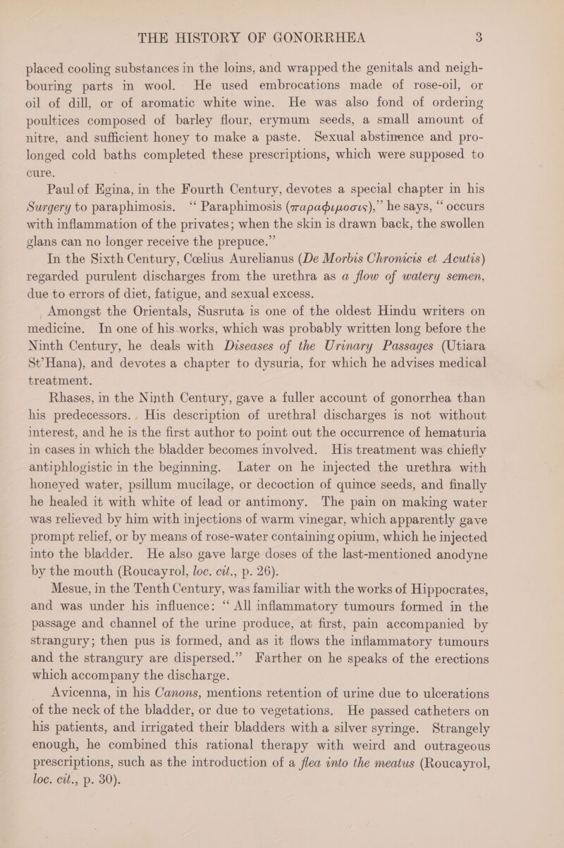 placed cooling substances in the loins, and wrapped the genitals and neigh- bouring parts in wool. He used embrocations made of rose-oil, or oil of dill, or of aromatic white wine. He was also fond of ordering poultices composed of barley flour, erymum seeds, a small amount of nitre, and sufficient honey to make a paste. Sexual abstinence and pro- longed cold baths completed these prescriptions, which were supposed to cure. | Paul of Egina, in the Fourth Century, devotes a special chapter in his Surgery to paraphimosis. ‘‘ Paraphimosis (7apadipoats),”’ he says, “ occurs with inflammation of the privates; when the skin is drawn back, the swollen glans can no longer receive the prepuce.” In the Sixth Century, Ceelius Aurelianus (De Morbis Chromcis et Acutis) regarded purulent discharges from the urethra as a flow of watery semen, due to errors of diet, fatigue, and sexual excess. Amongst the Orientals, Susruta is one of the oldest Hindu writers on medicine. In one of his.works, which was probably written long before the Ninth Century, he deals with Dvuseases of the Urinary Passages (Utiara St?Hana), and devotes a chapter to dysuria, for which he advises medical treatment. Rhases, in the Ninth Century, gave a fuller account of gonorrhea than his predecessors., His description of urethral discharges is not without interest, and he is the first author to point out the occurrence of hematuria in cases in which the bladder becomes involved. His treatment was chiefly antiphlogistic in the beginning. Later on he injected the urethra with honeyed water, psillum mucilage, or decoction of quince seeds, and finally he healed it with white of lead or antimony. The pain on making water was relieved by him with injections of warm vinegar, which apparently gave prompt relief, or by means of rose-water containing opium, which he injected into the bladder. He also gave large doses of the last-mentioned anodyne by the mouth (Roucayrol, loc. cit., p. 26). Mesue, in the Tenth Century, was familiar with the works of Hippocrates, and was under his influence: “ All inflammatory tumours formed in the passage and channel of the urine produce, at first, pain accompanied by strangury; then pus is formed, and as it flows the inflammatory tumours and the strangury are dispersed.” Farther on he speaks of the erections which accompany the discharge. _ Avicenna, in his Canons, mentions retention of urine due to ulcerations of the neck of the bladder, or due to vegetations. He passed catheters on his patients, and irrigated their bladders with a silver syringe. Strangely enough, he combined this rational therapy with weird and outrageous prescriptions, such as the introduction of a flea into the meatus (Roucayrol, loc. ctt., p. 80).