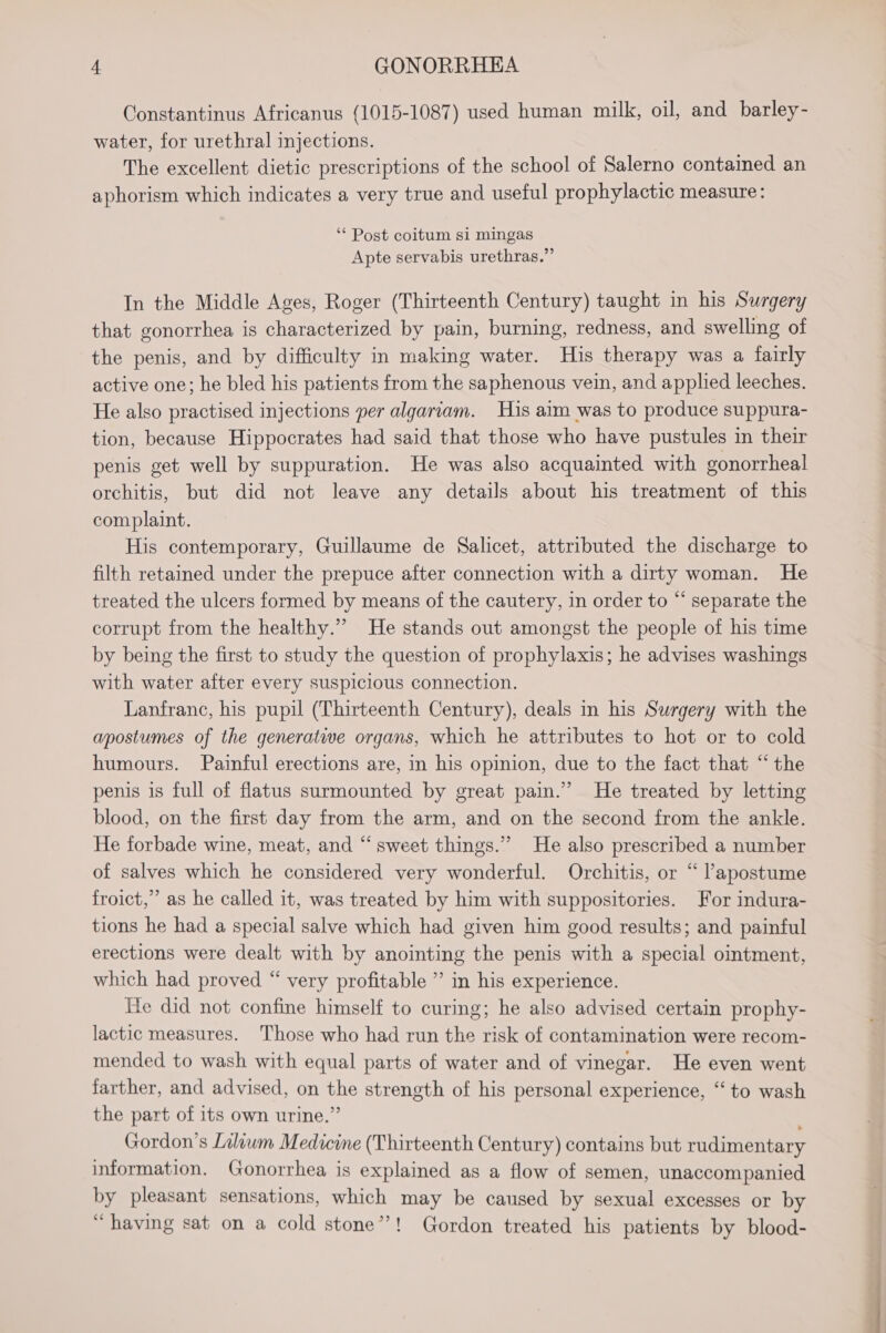 Constantinus Africanus (1015-1087) used human milk, oil, and _barley- water, for urethral injections. The excellent dietic prescriptions of the school of Salerno contained an aphorism which indicates a very true and useful prophylactic measure: ‘“* Post coitum si mingas Apte servabis urethras.” In the Middle Ages, Roger (Thirteenth Century) taught in his Surgery that gonorrhea is characterized by pain, burning, redness, and swelling of the penis, and by difficulty in making water. His therapy was a fairly active one; he bled his patients from the saphenous vein, and applied leeches. He also practised injections per algariam. His aim was to produce suppura- tion, because Hippocrates had said that those who have pustules in their penis get well by suppuration. He was also acquainted with gonorrheal orchitis, but did not leave any details about his treatment of this complaint. His contemporary, Guillaume de Salicet, attributed the discharge to filth retained under the prepuce after connection with a dirty woman. He treated the ulcers formed by means of the cautery, in order to “ separate the corrupt from the healthy.” He stands out amongst the people of his time by being the first to study the question of prophylaxis; he advises washings with water after every suspicious connection. Lanfranc, his pupil (Thirteenth Century), deals in his Surgery with the apostumes of the generative organs, which he attributes to hot or to cold humours. Painful erections are, in his opinion, due to the fact that “the penis is full of flatus surmounted by great pain.” He treated by letting blood, on the first day from the arm, and on the second from the ankle. He forbade wine, meat, and “sweet things.” He also prescribed a number of salves which he considered very wonderful. Orchitis, or “ lapostume froict,”’ as he called it, was treated by him with suppositories. For indura- tions he had a special salve which had given him good results; and painful erections were dealt with by anointing the penis with a special ointment, which had proved “ very profitable ” in his experience. He did not confine himself to curing; he also advised certain prophy- lactic measures. Those who had run the risk of contamination were recom- mended to wash with equal parts of water and of vinegar. He even went farther, and advised, on the strength of his personal experience, ‘“‘ to wash the part of its own urine.” Gordon’s Liliwm Medicine (Thirteenth Century) contains but rudimentary information. Gonorrhea is explained as a flow of semen, unaccompanied by pleasant sensations, which may be caused by sexual excesses or by “having sat on a cold stone’?! Gordon treated his patients by blood-