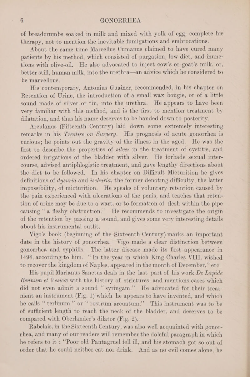of breadcrumbs soaked in milk and mixed with yolk of egg, complete his therapy, not to mention the inevitable fumigations and embrocations. About the same time Marcellus Cumanus claimed to have cured many patients by his method, which consisted of purgation, low diet, and inunc- tions with olive-oil. He also advocated to inject cow’s or goat’s milk, or, better still, human milk, into the urethra—an advice which he considered to be marvellous. His contemporary, Antonius Guainer, recommended, in his chapter on Retention of Urine, the introduction of a small wax bougie, or of a little sound made of silver or tin, into the urethra. He appears to have been very familiar with this method, and is the first to mention treatment by dilatation, and thus his name deserves to be handed down to posterity. Arculanus (Fifteenth Century) laid down some extremely interesting remarks in his T'reatise on Surgery. His prognosis of acute gonorrhea is curious; he points out the gravity of the illness in the aged. He was the first to describe the properties of sdlver in the treatment of cystitis, and ordered irrigations of the bladder with silver. He forbade sexual inter- course, advised antiphlogistic treatment, and gave lengthy directions about the diet to be followed. In his chapter on Difficult Micturition he gives definitions of dysuria and ischuria, the former denoting difficulty, the latter impossibility, of micturition. He speaks of voluntary retention caused by the pain experienced with ulcerations of the penis, and teaches that reten- tion of urine may be due to a wart, or to formation of flesh within the pipe causing “‘a fleshy obstruction.” He recommends to investigate the origin of the retention by passing a sound, and gives some very interesting details about his instrumental outfit. Vigo’s book (beginning of the Sixteenth Century) marks an important date in the history of gonorrhea. Vigo made a clear distinction between gonorrhea and syphilis. The latter disease made its first appearance in 1494, according to him. “In the year in which King Charles VIII. wished to recover the kingdom of Naples, appeared in the month of December,” etc. His pupil Marianus Sanctus deals in the last part of his work De Lapide Rennum et Vesice with the history of strictures, and mentions cases which did not even admit a sound “syringam.” He advocated for their treat- ment an instrument (Fig. 1) which he appears to have invented, and which he calls “ terlinum ” or “ rostrum arcuatum.” This instrument was to be of sufficient length to reach the neck of the bladder, and deserves to be compared with Oberlinder’s dilator (Fig. 2). Rabelais, in the Sixteenth Century, was also well acquainted with gonor- rhea, and many of our readers will remember the doleful paragraph in which he refers to it : “Poor old Pantagruel fell ill, and his stomach got so out of order that he could neither eat nor drink. And as no evil comes alone, he