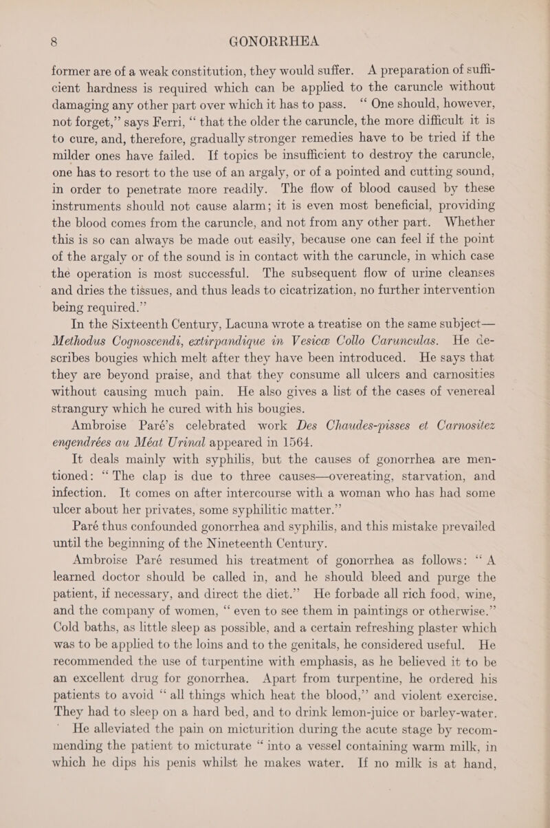former are of a weak constitution, they would suffer. A preparation of sufhi- cient hardness is required which can be applied to the caruncle without damaging any other part over which it has to pass. “ One should, however, not forget,” says Ferri, “ that the older the caruncle, the more difficult it 1s to cure, and, therefore, gradually stronger remedies have to be tried if the milder ones have failed. If topics be insufficient to destroy the caruncle, one has to resort to the use of an argaly, or of a pointed and cutting sound, in order to penetrate more readily. The flow of blood caused by these instruments should not cause alarm; it is even most beneficial, providing the blood comes from the caruncle, and not from any other part. Whether this is so can always be made out easily, because one can feel if the point of the argaly or of the sound is in contact with the caruncle, in which case the operation is most successful. The subsequent flow of urine cleanses and dries the tissues, and thus leads to cicatrization, no further intervention being required.” In the Sixteenth Century, Lacuna wrote a treatise on the same subject— Methodus Cognoscendi, extirpandique in Vesice Collo Carunculas. He ce- scribes bougies which melt after they have been introduced. He says that they are beyond praise, and that they consume all ulcers and carnosities without causing much pain. He also gives a list of the cases of venereal strangury which he cured with his bougies. Ambroise Paré’s celebrated work Des Chaudes-pisses et Carnositez engendrées au Méat Urinal appeared in 1564. It deals mainly with syphilis, but the causes of gonorrhea are men- tioned: “The clap is due to three causes—overeating, starvation, and infection. It comes on after intercourse with a woman who has had some ulcer about her privates, some syphilitic matter.” Paré thus confounded gonorrhea and syphilis, and this mistake prevailed until the beginning of the Nineteenth Century. Ambroise Paré resumed his treatment of gonorrhea as follows: “ A learned doctor should be called in, and he should bleed and purge the patient, if necessary, and direct the diet.”” He forbade all rich food, wine, and the company of women, “ even to see them in paintings or otherwise.” Cold baths, as little sleep as possible, and a certain refreshing plaster which was to be applied to the loins and to the genitals, he considered useful. He recommended the use of turpentine with emphasis, as he believed it to be an excellent drug for gonorrhea. Apart from turpentine, he ordered his patients to avoid “all things which heat the blood,” and violent exercise. They had to sleep on a hard bed, and to drink lemon-juice or barley-water. He alleviated the pain on micturition during the acute stage by recom- mending the patient to micturate “into a vessel containing warm milk, in which he dips his penis whilst he makes water. If no milk is at hand,