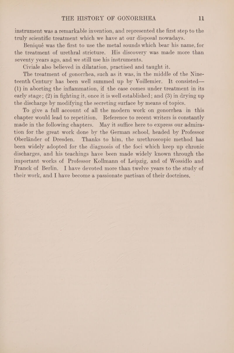 instrument was a remarkable invention, and represented the first step to the truly scientific treatment which we have at our disposal nowadays. Beniqué was the first to use the metal sounds which bear his name, for the treatment of urethral stricture. His discovery was made more than seventy years ago, and we still use his instruments. Civiale also believed in dilatation, practised and taught it. The treatment of gonorrhea, such as it was, in the middle of the Nine- teenth Century has been well summed up by Voillemier. It consisted— (1) in aborting the inflammation, if the case comes under treatment in its early stage; (2) in fighting it, once it is well established; and (3) in drying up the discharge by modifying the secreting surface by means of topics. To give a full account of all the modern work on gonorrhea in this chapter would lead to repetition. Reference to recent writers is constantly made in the following chapters. May it suffice here to express our admira- tion for the great work done by the German school, headed by Professor Oberlander of Dresden. Thanks to him, the urethroscopic method has been widely adopted for the diagnosis of the foci which keep up chronic discharges, and his teachings have been made widely known through the important works of Professor Kollmann of Leipzig, and of Wossidlo and Franck of Berlin. I have devoted more than twelve years to the study of