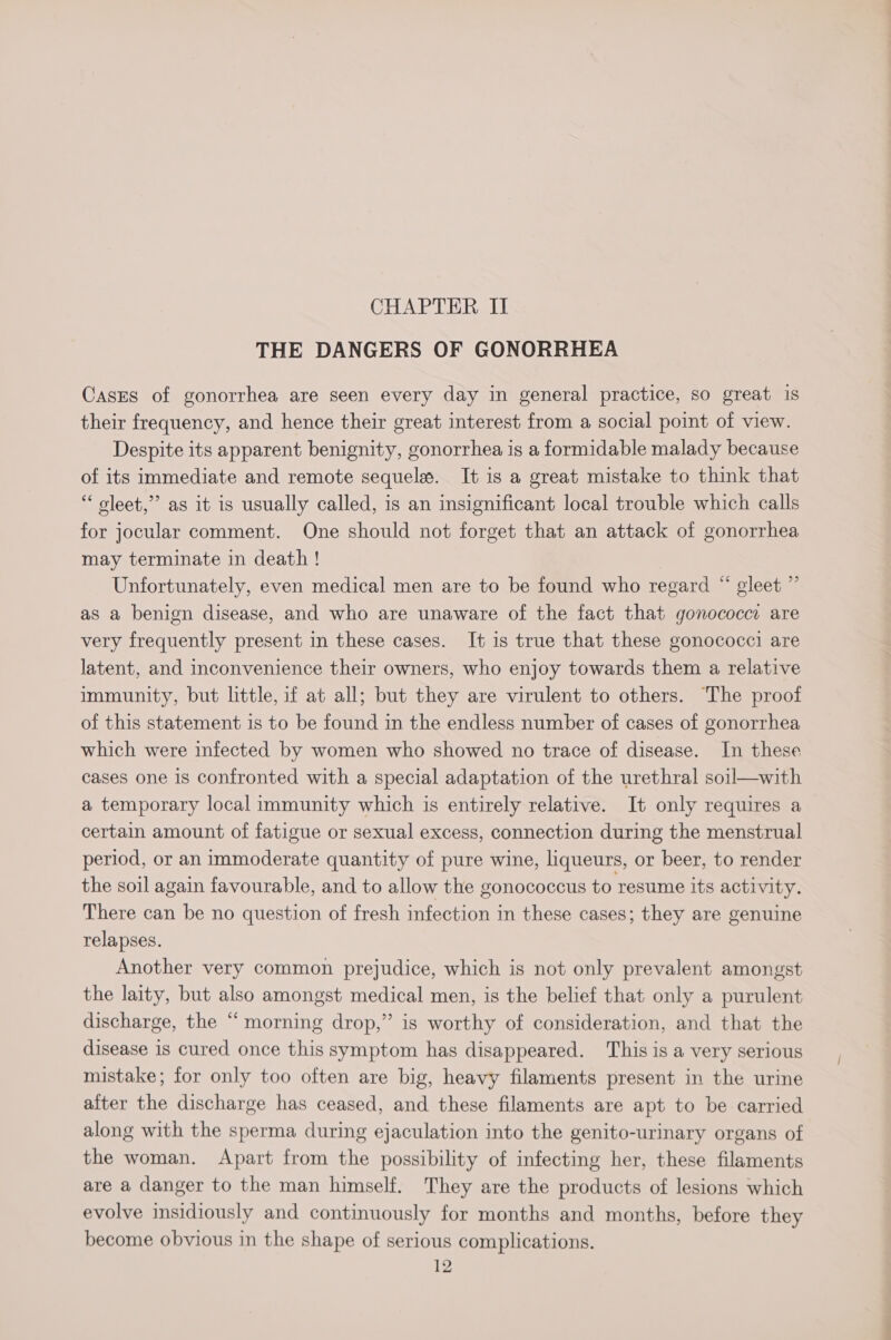 THE DANGERS OF GONORRHEA CasEs of gonorrhea are seen every day in general practice, so great is their frequency, and hence their great interest from a social point of view. Despite its apparent benignity, gonorrhea is a formidable malady because of its immediate and remote sequele#. It is a great mistake to think that “ oleet,”’ as it is usually called, is an insignificant local trouble which calls for jocular comment. One should not forget that an attack of gonorrhea may terminate in death ! Unfortunately, even medical men are to be found who regard “ gleet ” as a benign disease, and who are unaware of the fact that gonococci are very frequently present in these cases. It is true that these gonococci are latent, and inconvenience their owners, who enjoy towards them a relative immunity, but little, if at all; but they are virulent to others. ‘The proof of this statement is to be found in the endless number of cases of gonorrhea which were infected by women who showed no trace of disease. In these cases one is confronted with a special adaptation of the urethral soil—with a temporary local immunity which is entirely relative. It only requires a certain amount of fatigue or sexual excess, connection during the menstrual period, or an immoderate quantity of pure wine, liqueurs, or beer, to render the soil again favourable, and to allow the gonococcus to resume its activity. There can be no question of fresh infection in these cases; they are genuine relapses. Another very common prejudice, which is not only prevalent amongst the laity, but also amongst medical men, is the belief that only a purulent discharge, the “ morning drop,” is worthy of consideration, and that the disease is cured once this symptom has disappeared. ‘This is a very serious mistake; for only too often are big, heavy filaments present in the urine after the discharge has ceased, and these filaments are apt to be carried along with the sperma during ejaculation into the genito-urinary organs of the woman. Apart from the possibility of infecting her, these filaments are a danger to the man himself. They are the products of lesions which evolve insidiously and continuously for months and months, before they become obvious in the shape of serious complications. 12 ew Tl