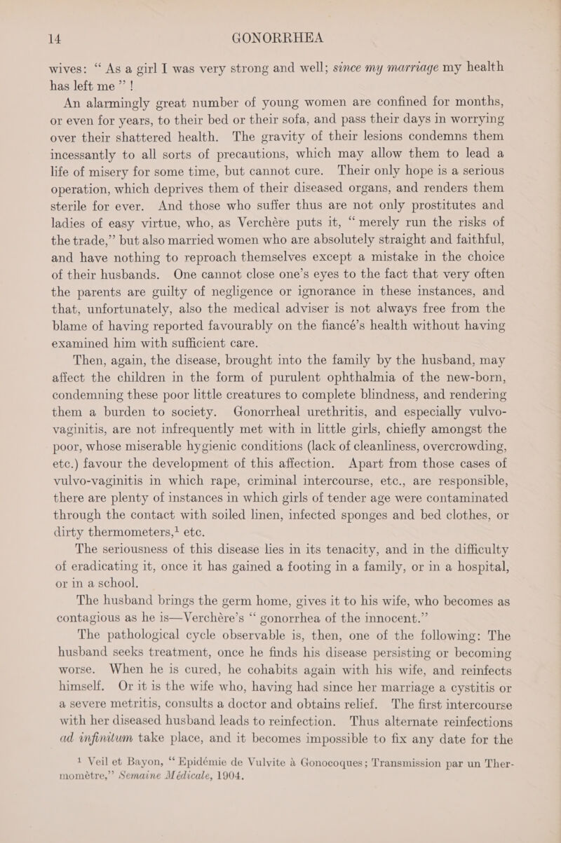 wives: “ As a girl I was very strong and well; since my marriage my health has left me”! An alarmingly great number of young women are confined for months, or even for years, to their bed or their sofa, and pass their days in worrying over their shattered health. The gravity of their lesions condemns them incessantly to all sorts of precautions, which may allow them to lead a life of misery for some time, but cannot cure. Their only hope is a serious operation, which deprives them of their diseased organs, and renders them sterile for ever. And those who suffer thus are not only prostitutes and ladies of easy virtue, who, as Verchére puts it, “merely run the risks of the trade,” but also married women who are absolutely straight and faithful, and have nothing to reproach themselves except a mistake in the choice of their husbands. One cannot close one’s eyes to the fact that very often the parents are guilty of negligence or ignorance in these instances, and that, unfortunately, also the medical adviser is not always free from the blame of having reported favourably on the fiancé’s health without having examined him with sufficient care. Then, again, the disease, brought into the family by the husband, may affect the children in the form of purulent ophthalmia of the new-born, condemning these poor little creatures to complete blindness, and rendering them a burden to society. Gonorrheal urethritis, and especially vulvo- vaginitis, are not infrequently met with in little girls, chiefly amongst the poor, whose miserable hygienic conditions (lack of cleanliness, overcrowding, etc.) favour the development of this affection. Apart from those cases of vulvo-vaginitis in which rape, criminal intercourse, etc., are responsible, there are plenty of instances in which girls of tender age were contaminated through the contact with soiled linen, infected sponges and bed clothes, or dirty thermometers, etc. The seriousness of this disease lies in its tenacity, and in the difficulty of eradicating it, once it has gained a footing in a family, or in a hospital, or in a school. The husband brings the germ home, gives it to his wife, who becomes as contagious as he is—Verchére’s “ gonorrhea of the innocent.” The pathological cycle observable is, then, one of the following: The husband seeks treatment, once he finds his disease persisting or becoming worse. When he is cured, he cohabits again with his wife, and reinfects himself. Or it is the wife who, having had since her marriage a cystitis or a severe metritis, consults a doctor and obtains relief. The first intercourse with her diseased husband leads to reinfection. Thus alternate reinfections ad nfimtum take place, and it becomes impossible to fix any date for the ai Par ican is ee bon ae 1 Veil et Bayon, “ Epidémie de Vulvite &amp; Gonocoques; Transmission par un Ther- mométre,’’? Semaine Médicale, 1904.