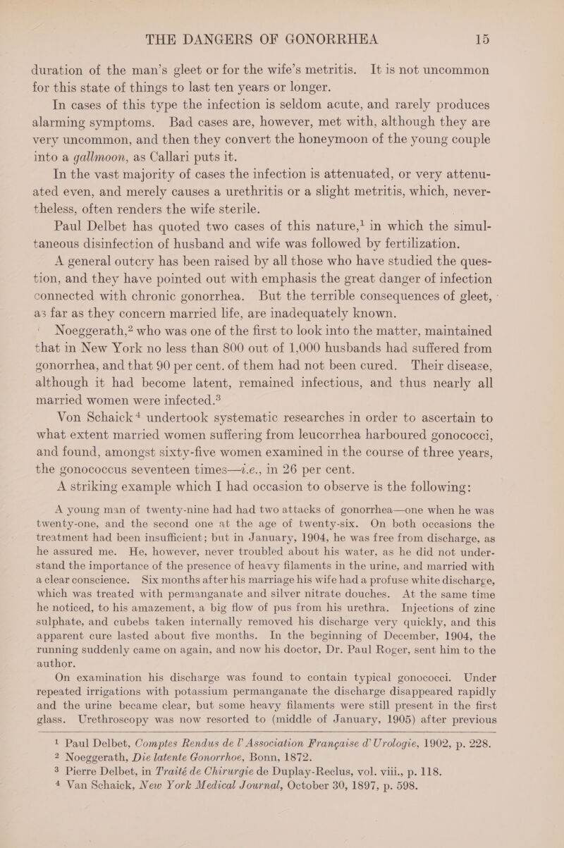 duration of the man’s gleet or for the wife’s metritis. It is not uncommon for this state of things to last ten years or longer. In cases of this type the infection is seldom acute, and rarely produces alarming symptoms. Bad cases are, however, met with, although they are very uncommon, and then they convert the honeymoon of the young couple into a gallmoon, as Callari puts it. In the vast majority of cases the infection is attenuated, or very attenu- ated even, and merely causes a urethritis or a slight metritis, which, never- theless, often renders the wite sterile. | Paul Delbet has quoted two cases of this nature,’ in which the simul- taneous disinfection of husband and wife was followed by fertilization. A general outcry has been raised by all those who have studied the ques- tion, and they have pointed out with emphasis the great danger of infection connected with chronic gonorrhea. But the terrible consequences of gleet, - as far as they concern married life, are inadequately known. Noeggerath,? who was one of the first to look into the matter, maintained that in New York no less than 800 out of 1,000 husbands had suffered from gonorrhea, and that 90 per cent. of them had not been cured. Their disease, although it had become latent, remained infectious, and thus nearly all married women were infected.® Von Schaick* undertook systematic researches in order to ascertain to what extent married women suffering from leucorrhea harboured gonococci, and found, amongst sixty-five women examined in the course of three years, the gonococcus seventeen times—.e., in 26 per cent. A striking example which I had occasion to observe is the following: A young man of twenty-nine had had two attacks of gonorrhea—one when he was twenty-one, and the second one at the age of twenty-six. On both occasions the treatment had been insufficient; but in January, 1904, he was free from discharge, as he assured me. He, however, never troubled about his water, as he did not under- stand the importance of the presence of heavy filaments in the urine, and married with a clear conscience. Six months after his marriage his wife had a profuse white discharge, which was treated with permanganate and silver nitrate douches. At the same time he noticed, to his amazement, a big flow of pus from his urethra. Injections of zine sulphate, and cubebs taken internally removed his discharge very quickly, and this apparent cure lasted about five months. In the beginning of December, 1904, the running suddenly came on again, and now his doctor, Dr. Paul Roger, sent him to the author. On examination his discharge was found to contain typical gonococci. Under repeated irrigations with potassium permanganate the discharge disappeared rapidly and the urine became clear, but some heavy filaments were still present in the first glass. Urethroscopy was now resorted to (middle of January, 1905) after previous 1 Paul Delbet, Comptes Rendus del Association Francaise d Urologie, 1902, p. 228. 2 Noeggerath, Die latente Gonorrhoe, Bonn, 1872. 3 Pierre Delbet, in Traité de Chirurgie de Duplay-Reclus, vol. viii., p. 118. 4 Van Schaick, New York Medical Journal, October 30, 1897, p. 598.