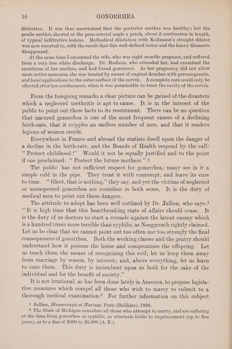 dilatation. It was thus ascertained that the posterior urethra was healthy; but the penile urethra showed at the peno-scrotal angle a patch, about 2 centimetres in length, of typical infiltrative lesions. Methodical dilatation with Kollmann’s straight dilator was now resorted to, with the result that this well-defined lesion and the heavy filaments disappeared. At the same time I examined the wife, who was eight months pregnant, and suffered from a very free white discharge. Dr. Rudaux, who attended her, had examined the secretions of her urethra, and had found gonococci. As her pregnancy did not allow more active measures, she was treated by means of vaginal douches with permanganate, and local applications to the outer surface of the cervix. A complete cure could only be effected after her confinement, when it was permissible to treat the cavity of the cervix. From the foregoing remarks a clear picture can be gained of the disasters which a neglected urethritis is apt to cause. It is in the interest of the public to point out these facts to its resentment. There can be no question that uncured gonorrhea is one of the most frequent causes of a declining birth-rate, that it cripples an endless number of men, and that it renders legions of women sterile. Everywhere in France and abroad the statists dwell upon the danger of a decline in the birth-rate, and the Boards of Health respond by the call: “ Protect childhood !” Would it not be equally justified and to the point if one proclaimed: “ Protect the future mothers ” ? The public has not sufficient respect for gonorrhea; many see in it a simple cold in the pipe. They treat it with contempt, and leave its cure totime. “ Gleet, that is nothing,” they say, and yet the victims of neglected or unsuspected gonorrhea are countless in both sexes. It is the duty of medical men to point out these dangers. The attitude to adopt has been well outlined by Dr. Jullien, who says:1 “Tt is high time that this heartbreaking state of affairs should cease. It is the duty of us doctors to start a crusade against the latent enemy which is a hundred times more terrible than syphilis, as Noeggerath rightly claimed. Let us be clear that we cannot point out too often nor too strongly the final consequences of gonorrhea. Both the working classes and the gentry should understand how it poisons the home and compromises the offspring. Let us teach them the means of recognizing this evil; let us keep them away from marriage by reason, by interest; and, above everything, let us learn to cure them. This duty is incumbent upon us both for the sake of the individual and for the benefit of society.” It is not irrational, as has been done lately in America, to propose legisla- tive measures which compel all those who wish to marry to submit to a thorough medical examination.2 For further information on this subject 1 Jullien, Blennorragie et Mariage, Paris (Bailliére), 1898. 2 The State of Michigan considers all those who attempt to marry, and are suffering at the time from gonorrhea or syphilis, as criminals liable to imprisonment (up to five years), or to a fine of $500 to $1,000 (A. F.).