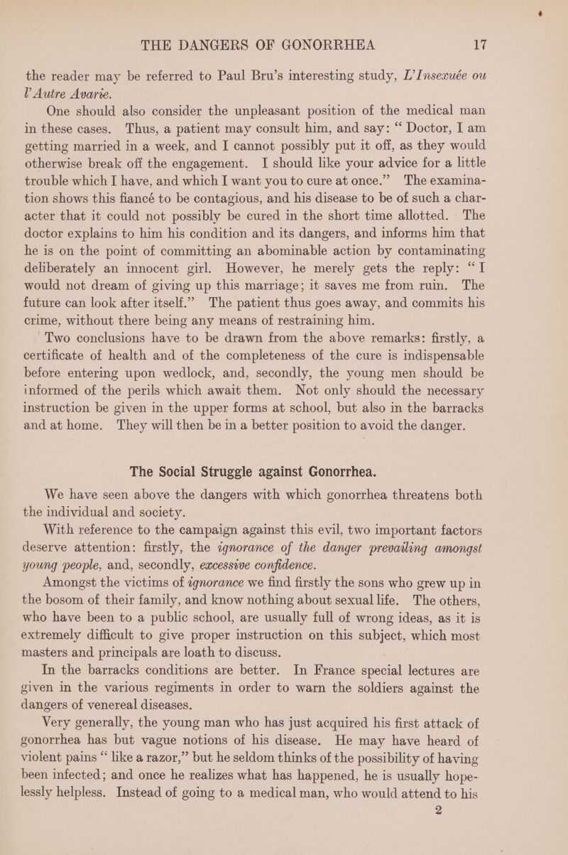 the reader may be referred to Paul Bru’s interesting study, L’Insexuée ou Y Autre Avarie. One should also consider the unpleasant position of the medical man in these cases. Thus, a patient may consult him, and say: “ Doctor, I am getting married in a week, and I cannot possibly put it off, as they would otherwise break off the engagement. I should like your advice for a little trouble which I have, and which I want you to cure at once.” The examina- tion shows this fiancé to be contagious, and his disease to be of such a char- acter that it could not possibly be cured in the short time allotted. The doctor explains to him his condition and its dangers, and informs him that he is on the point of committing an abominable action by contaminating deliberately an innocent girl. However, he merely gets the reply: “I would not dream of giving up this marriage; it saves me from ruin. The future can look after itself.” The patient thus goes away, and commits his crime, without there being any means of restraining him. -Two conclusions have to be drawn from the above remarks: firstly, a certificate of health and of the completeness of the cure is indispensable before entering upon wedlock, and, secondly, the young men should be informed of the perils which await them. Not only should the necessary instruction be given in the upper forms at school, but also in the barracks and at home. They will then be in a better position to avoid the danger. The Social Struggle against Gonorrhea. We have seen above the dangers with which gonorrhea threatens both the individual and society. | With reference to the campaign against this evil, two important factors deserve attention: firstly, the cqnorance of the danger prevailing amongst young people, and, secondly, excessive confidence. Amongst the victims of cgnorance we find firstly the sons who grew up in the bosom of their family, and know nothing about sexual life. The others, who have been to a public school, are usually full of wrong ideas, as it is extremely difficult to give proper instruction on this subject, which most masters and principals are loath to discuss. , In the barracks conditions are better. In France special lectures are given in the various regiments in order to warn the soldiers against the dangers of venereal diseases. Very generally, the young man who has just acquired his first attack of gonorrhea has but vague notions of his disease. He may have heard of violent pains “ like a razor,” but he seldom thinks of the possibility of having been infected; and once he realizes what has happened, he is usually hope- lessly helpless. Instead of going to a medical man, who would attend to his