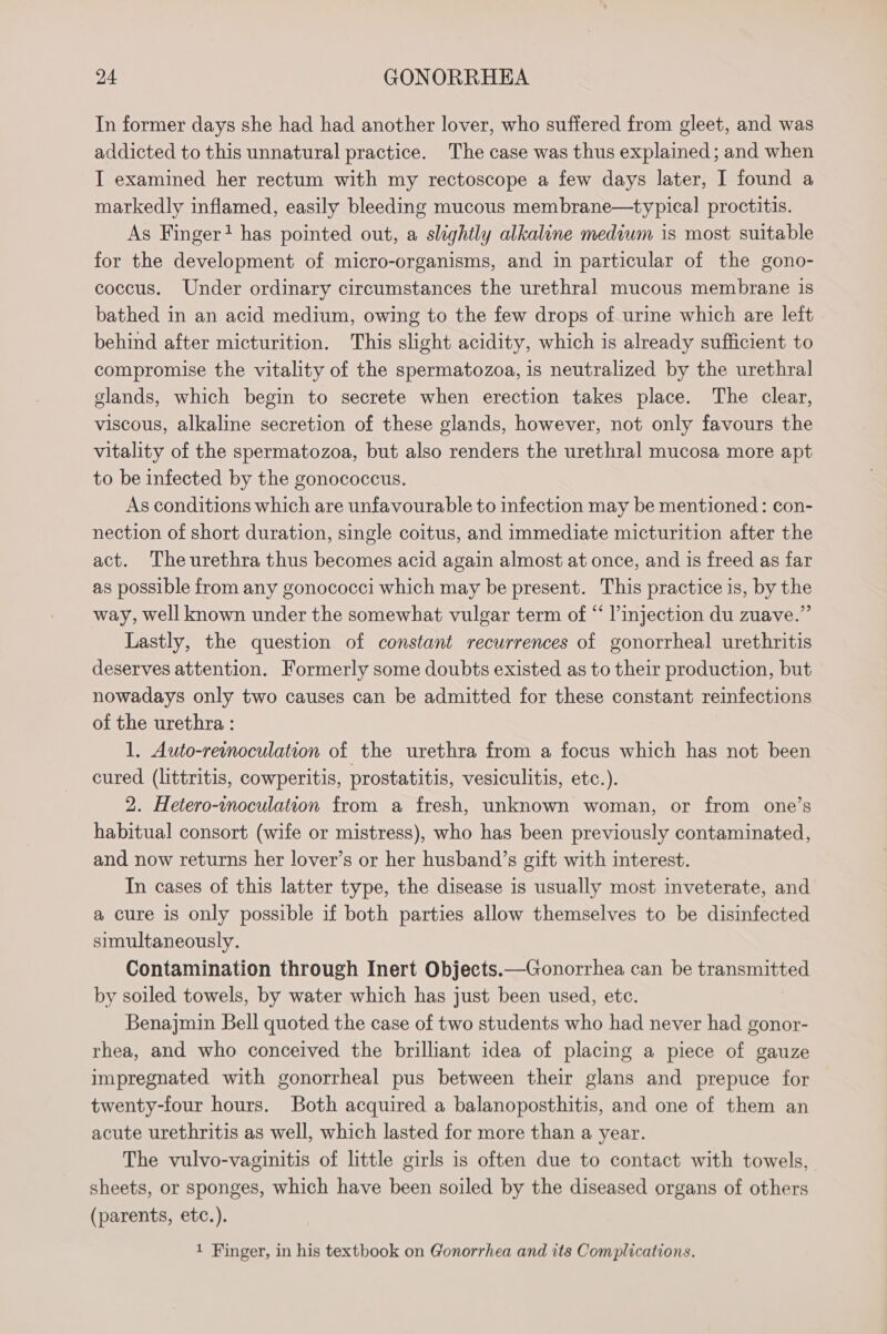 In former days she had had another lover, who suffered from gleet, and was addicted to this unnatural practice. The case was thus explained; and when I examined her rectum with my rectoscope a few days later, I found a markedly inflamed, easily bleeding mucous membrane—typical proctitis. As Finger? has pointed out, a slightly alkaline medium is most suitable for the development of micro-organisms, and in particular of the gono- coccus. Under ordinary circumstances the urethral mucous membrane is bathed in an acid medium, owing to the few drops of urine which are left behind after micturition. This slight acidity, which is already sufficient to compromise the vitality of the spermatozoa, is neutralized by the urethral glands, which begin to secrete when erection takes place. The clear, viscous, alkaline secretion of these glands, however, not only favours the vitality of the spermatozoa, but also renders the urethral mucosa more apt to be infected by the gonococcus. As conditions which are unfavourable to infection may be mentioned: con- nection of short duration, single coitus, and immediate micturition after the act. Theurethra thus becomes acid again almost at once, and is freed as far as possible from any gonococci which may be present. This practice is, by the way, well known under the somewhat vulgar term of “ l’injection du zuave.”’ Lastly, the question of constant recurrences of gonorrheal urethritis deserves attention. Formerly some doubts existed as to their production, but nowadays only two causes can be admitted for these constant reinfections of the urethra : 1. Auto-remoculation of the urethra from a focus which has not been cured (littritis, cowperitis, prostatitis, vesiculitis, etc.). 2. Hetero-inoculation from a fresh, unknown woman, or from one’s habitual consort (wife or mistress), who has been previously contaminated, and now returns her lover’s or her husband’s gift with interest. In cases of this latter type, the disease is usually most inveterate, and a cure is only possible if both parties allow themselves to be disinfected simultaneously. Contamination through Inert Objects.—Gonorrhea can be transmitted by soiled towels, by water which has just been used, etc. Benajmin Bell quoted the case of two students who had never had gonor- rhea, and who conceived the brilliant idea of placing a piece of gauze impregnated with gonorrheal pus between their glans and prepuce for twenty-four hours. Both acquired a balanoposthitis, and one of them an acute urethritis as well, which lasted for more than a year. The vulvo-vaginitis of little girls is often due to contact with towels, sheets, or sponges, which have been soiled by the diseased organs of others (parents, etc.). 1 Finger, in his textbook on Gonorrhea and its Complications.