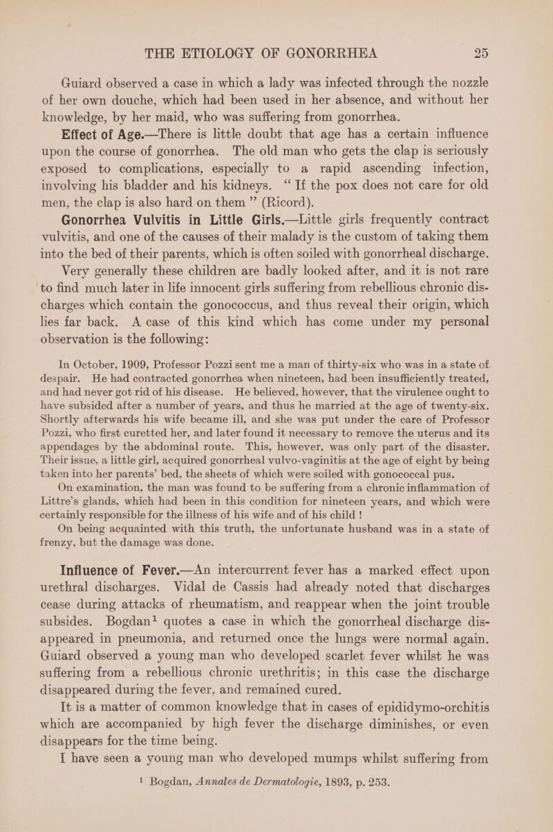 Guiard observed a case in which a lady was infected through the nozzle of her own douche, which had been used in her absence, and without her knowledge, by her maid, who was suffering from gonorrhea. Effect of Age.—There is little doubt that age has a certain influence upon the course of gonorrhea. The old man who gets the clap is seriously exposed to complications, especially to a rapid ascending infection, involving his bladder and his kidneys. “If the pox does not care for old men, the clap is also hard on them ” (Ricord). Gonorrhea Vulvitis in Little Girls.—Little girls frequently contract vulvitis, and one of the causes of their malady is the custom of taking them into the bed of their parents, which is often soiled with gonorrheal discharge. Very generally these children are badly looked after, and it 1s not rare ‘to find much later in life innocent girls suffering from rebellious chronic dis- charges which contain the gonococcus, and thus reveal their origin, which lies far back. A case of this kind which has come under my personal observation is the following: In October, 1909, Professor Pozzi sent me a man of thirty-six who was in a state of. despair. He had contracted gonorrhea when nineteen, had been insufficiently treated, and had never got rid of his disease. He believed, however, that the virulence ought to have subsided after a number of years, and thus he married at the age of twenty-six. Shortly afterwards his wife became ill, and she was put under the care of Professor Pozzi, who first curetted her, and later found it necessary to remove the uterus and its appendages by the abdominal route. This, however, was only part of the disaster. Their issue, a little girl, acquired gonorrheal vulvo-vaginitis at the age of eight by being taken into her parents’ bed, the sheets of which were soiled with gonococcal pus. On examination, the man was found to be suffering from a chronic inflammation of Littre’s glands, which had been in this condition for nineteen years, and which were certainly responsible for the illness of his wife and of his child ! On being acquainted with this truth, the unfortunate husband was in a state of frenzy, but the damage was done. Influence of Fever.—An intercurrent fever has a marked effect upon urethral discharges. Vidal de Cassis had already noted that discharges cease during attacks of rheumatism, and reappear when the joint trouble subsides. Bogdan? quotes a case in which the gonorrheal discharge dis- appeared in pneumonia, and returned once the lungs were normal again. Guiard observed a young man who developed scarlet fever whilst he was suffering from a rebellious chronic urethritis; in this case the discharge disappeared during the fever, and remained cured. It is a matter of common knowledge that in cases of epididymo-orchitis which are accompanied by high fever the discharge diminishes, or even disappears for the time being. I have seen a young man who developed mumps whilst suffering from 1 Bogdan, Annales de Dermatologie, 1893, p. 253.