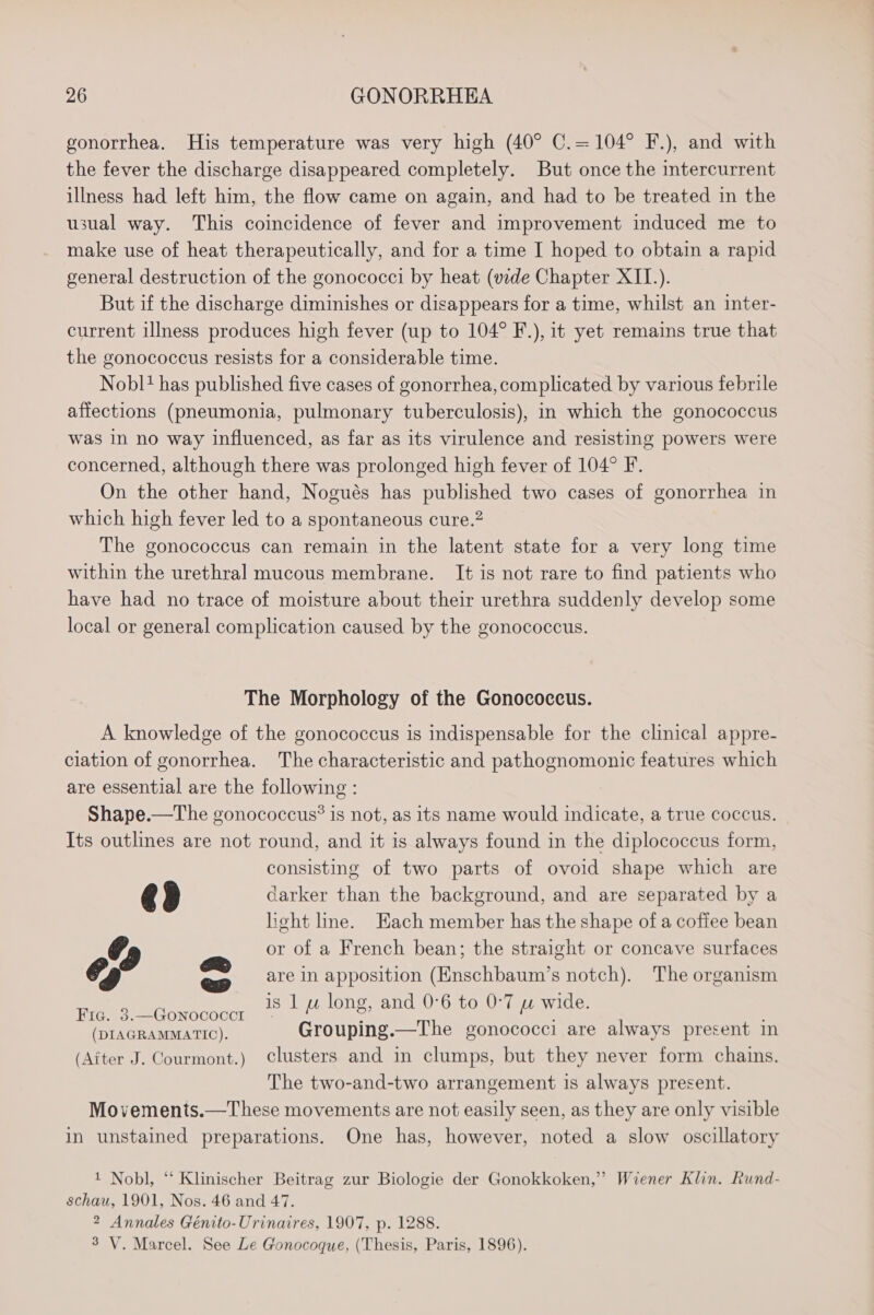 gonorrhea. His temperature was very high (40° C.=104° F.), and with the fever the discharge disappeared completely. But once the intercurrent illness had left him, the flow came on again, and had to be treated in the usual way. This coincidence of fever and improvement induced me to make use of heat therapeutically, and for a time I hoped to obtain a rapid general destruction of the gonococci by heat (vide Chapter XII.). But if the discharge diminishes or disappears for a time, whilst an inter- current illness produces high fever (up to 104° F.), it yet remains true that the gonococcus resists for a considerable time. Nobl* has published five cases of gonorrhea, complicated by various febrile affections (pneumonia, pulmonary tuberculosis), in which the gonococcus was in no way influenced, as far as its virulence and resisting powers were concerned, although there was prolonged high fever of 104° F. On the other hand, Nogués has published two cases of gonorrhea in which high fever led to a spontaneous cure.” The gonococcus can remain in the latent state for a very long time within the urethral mucous membrane. It is not rare to find patients who have had no trace of moisture about their urethra suddenly develop some local or general complication caused by the gonococcus. The Morphology of the Gonococcus. A knowledge of the gonococcus is indispensable for the clinical appre- clation of gonorrhea. The characteristic and pathognomonic features which are essential are the following : Shape.—The gonococcus? is not, as its name would indicate, a true coccus. Its outlines are not round, and it is always found in the diplococcus form, consisting of two parts of ovoid shape which are @3 darker than the background, and are separated by a lieht line. Hach member has the shape of a coffee bean or of a French bean; the straight or concave surfaces ew are in apposition (Enschbaum’s notch). The organism e is 1 uw long, and 0°6 to 0-7 wu wide. Fig. 3.—GoNnococcr ; ; (DIAGRAMMATIC). Grouping.—The gonococci are always present in (Aiter J. Courmont.) Clusters and in clumps, but they never form chains. The two-and-two arrangement is always present. Movements.—These movements are not easily seen, as they are only visible in unstained preparations. One has, however, noted a slow oscillatory 1 Nobl, “ Klinischer Beitrag zur Biologie der Gonokkoken,” Wiener Klin. Rund- schau, 1901, Nos. 46 and 47. 2 Annales Génito-Urinaires, 1907, p. 1288. 3 V. Marcel. See Le Gonocoque, (Thesis, Paris, 1896).