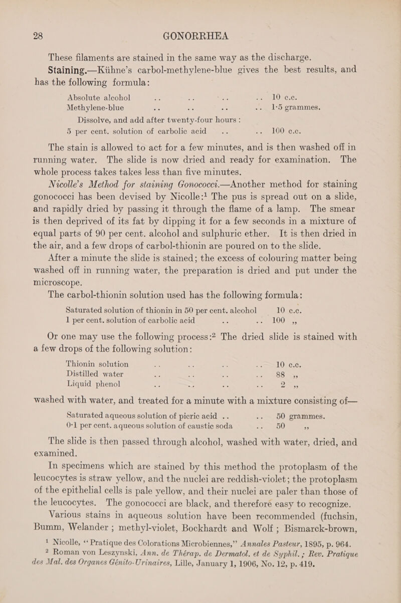 These filaments are stained in the same way as the discharge. Staining.—Kiihne’s carbol-methylene-blue gives the best results, and has the following formula: Absolute alcohol ie e sa Peal ORC 0s Methylene-blue Be or Hic .. 1-5 grammes. Dissolve, and add after twenty-four hours : 5 per cent. solution of carbolic acid Re ee LOR Gras The stain is allowed to act for a few minutes, and is then washed off in running water. The slide is now dried and ready for examination. The whole process takes takes less than five minutes. Nicolle’s Method for staining Gonococct.—Another method for staining gonococci has been devised by Nicolle: The pus is spread out on a slide, and rapidly dried by passing it through the flame of a lamp. The smear is then deprived of its fat by dipping it for a few seconds in a mixture of equal parts of 90 per cent. alcohol and sulphuric ether. It is then dried in the air, and a few drops of carbol-thionin are poured on to the slide. After a minute the slide is stained; the excess of colouring matter being washed off in running water, the preparation is dried and put under the microscope. The carbol-thionin solution used has the following formula: Saturated solution of thionin in 50 per cent.aleohol —-10 C0. 1 per cent. solution of carbolic acid sf oes LOGIaR Or one may use the following process:2 The dried slide is stained with a few drops of the following solution: Thionin solution oe » oe &lt;a 10 c.c. Distilled water NY, a re &amp;S8-S, Liquid phenol = 2 a nF Pp washed with water, and treated for a minute with a mixture consisting of— Saturated aqueous solution of picric acid .. .. 50 grammes. 0-1 per cent. aqueous solution of caustic soda ea 9 The slide is then passed through alcohol, washed with water, dried, and examined. In specimens which are stained by this method the protoplasm of the leucocytes is straw yellow, and the nuclei are reddish-violet; the protoplasm of the epithelial cells is pale yellow, and their nuclei are paler than those of the leucocytes. The gonococci are black, and therefore easy to recognize. Various stains in aqueous solution have been recommended (fuchsin, Bumm, Welander ; methyl-violet, Bockhardt and Wolf ; Bismarck-brown, ' Nicolle, ‘‘ Pratique des Colorations Microbiennes,”’ Annales Pasteur, 1895, p. 964. * Roman von Leszynski, Ann. de Thérap. de Dermatol. et de Syphil. ; Rev. Pratique des Mal. des Organes Génito-Urinaires, Lille, January 1, 1906, No. 12, p. 419.