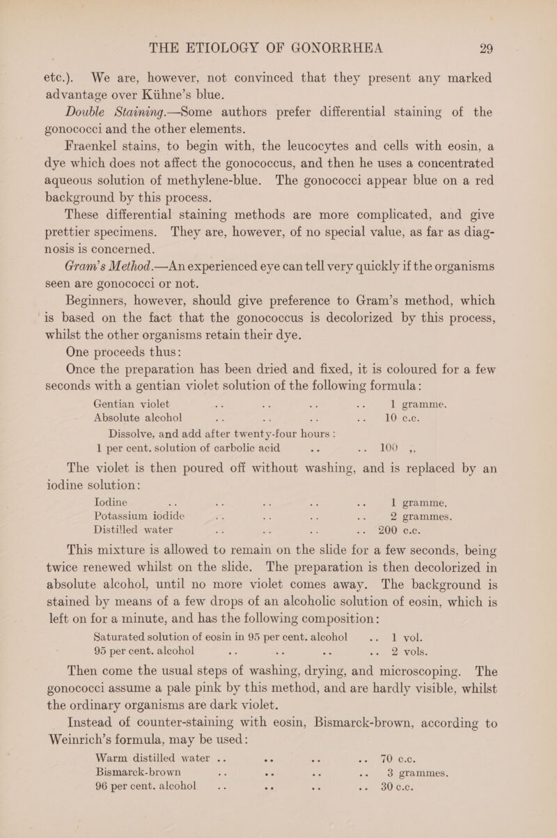 etc.). We are, however, not convinced that they present any marked advantage over Kiihne’s blue. Double Staining—Some authors prefer differential staining of the gonococci and the other elements. Fraenkel stains, to begin with, the leucocytes and cells with eosin, a dye which does not affect the gonococcus, and then he uses a concentrated aqueous solution of methylene-blue. The gonococci appear blue on a red background by this process. These differential staining methods are more complicated, and give prettier specimens. They are, however, of no special value, as far as diag- nosis is concerned. 7 Gram’s Method.—An experienced eye can tell very quickly if the organisms seen are gonococcl or not. Beginners, however, should give preference to Gram’s method, which is based on the fact that the gonococcus is decolorized by this process, whilst the other organisms retain their dye. One proceeds thus: Once the preparation has been dried and fixed, it is coloured for a few seconds with a gentian violet solution of the following formula: Gentian violet a ce oe ap 1 gramme. Absolute alechol A a oe x2 OSC: Dissolve, and add after twenty-four hours : 1 per cent. solution of carbolic acid ne Art TOD us The violet is then poured off without washing, and is replaced by an iodine solution: Jodine a set a Re we 1 gramme, Potassium iodide f o cf ay: 2 grammes. Distilled water nt se ” 0 “200 -c.c. This mixture is allowed to remain on the slide for a few seconds, being twice renewed whilst on the slide. The preparation is then decolorized in absolute alcohol, until no more violet comes away. The background is stained by means of a few drops of an alcoholic solution of eosin, which is left on for a minute, and has the following composition: Saturated solution of eosin in 95 per cent. alcohol oe) bovol: 95 per cent. alcohol ns bie ~ «. 2 vols. Then come the usual steps of washing, drying, and microscoping. The gonococci assume a pale pink by this method, and are hardly visible, whilst the ordinary organisms are dark violet. Instead of counter-staining with eosin, Bismarck-brown, according to Weinrich’s formula, may be used: Warm distilled water .. sis AeA eat seme OVC. Bismarck-brown Gh ee he .. ° 3 grammes. 96 percent. alcohol .. se - lee 30) CoC.