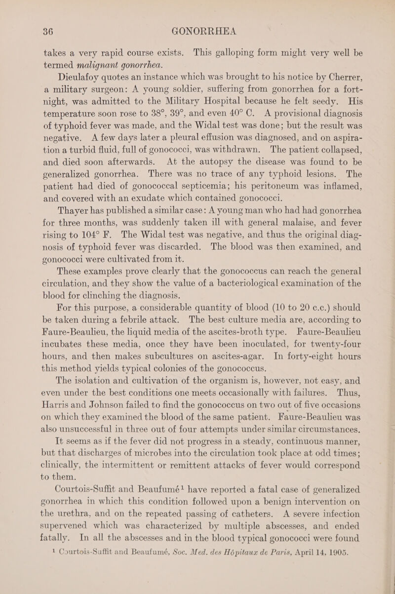 takes a very rapid course exists. This galloping form might very well be termed malignant gonorrhea. Dieulafoy quotes an instance which was brought to his notice by Cherrer, a military surgeon: A young soldier, suffering from gonorrhea for a fort- night, was admitted to the Military Hospital because he felt seedy. His temperature soon rose to 38°, 39°, and even 40° C. A provisional diagnosis of typhoid fever was made, and the Widal test was done; but the result was negative. A few days later a pleural effusion was diagnosed, and on aspira- tion a turbid fluid, full of gonococci, was withdrawn. The patient collapsed, and died soon afterwards. At the autopsy the disease was found to be generalized gonorrhea. There was no trace of any typhoid lesions. The patient had died of gonococcal septicemia; his peritoneum was inflamed, and covered with an exudate which contained gonococci. Thayer has published a similar case: A young man who had had gonorrhea for three months, was suddenly taken ill with general malaise, and fever rising to 104° F. The Widal test was negative, and thus the original diag- nosis of typhoid fever was discarded. The blood was then examined, and gonococcl were cultivated from it. These examples prove clearly that the gonococcus can reach the general circulation, and they show the value of a bacteriological examination of the blood for clinching the diagnosis. For this purpose, a considerable quantity of blood (10 to 20 c.c.) should be taken during a febrile attack. The best culture media are, according to Faure-Beaulieu, the liquid media of the ascites-broth type. Faure-Beaulieu incubates these media, once they have been inoculated, for twenty-four hours, and then makes subcultures on ascites-agar. In forty-eight hours this method yields typical colonies of the gonococcus. The isolation and cultivation of the organism is, however, not easy, and even under the best conditions one meets occasionally with failures. Thus, Harris and Johnson failed to find the gonococcus on two out of five occasions on which they examined the blood of the same patient. Faure-Beaulieu was also unsuccessful in three out of four attempts under similar circumstances. It seems as if the fever did not progress in a steady, continuous manner, but that discharges of microbes into the circulation took place at odd times; clinically, the intermittent or remittent attacks of fever would correspond to them. Courtois-Suffit and Beaufumé+ have reported a fatal case of generalized gonorrhea in which this condition followed upon a benign intervention on the urethra, and on the repeated passing of catheters. A severe infection supervened which was characterized by multiple abscesses, and ended fatally. In all the abscesses and in the blood typical gonococci were found 1 Courtois-Suffit and Beaufumé, Soc. Med. des Hépitaux de Paris, April 14, 1905.