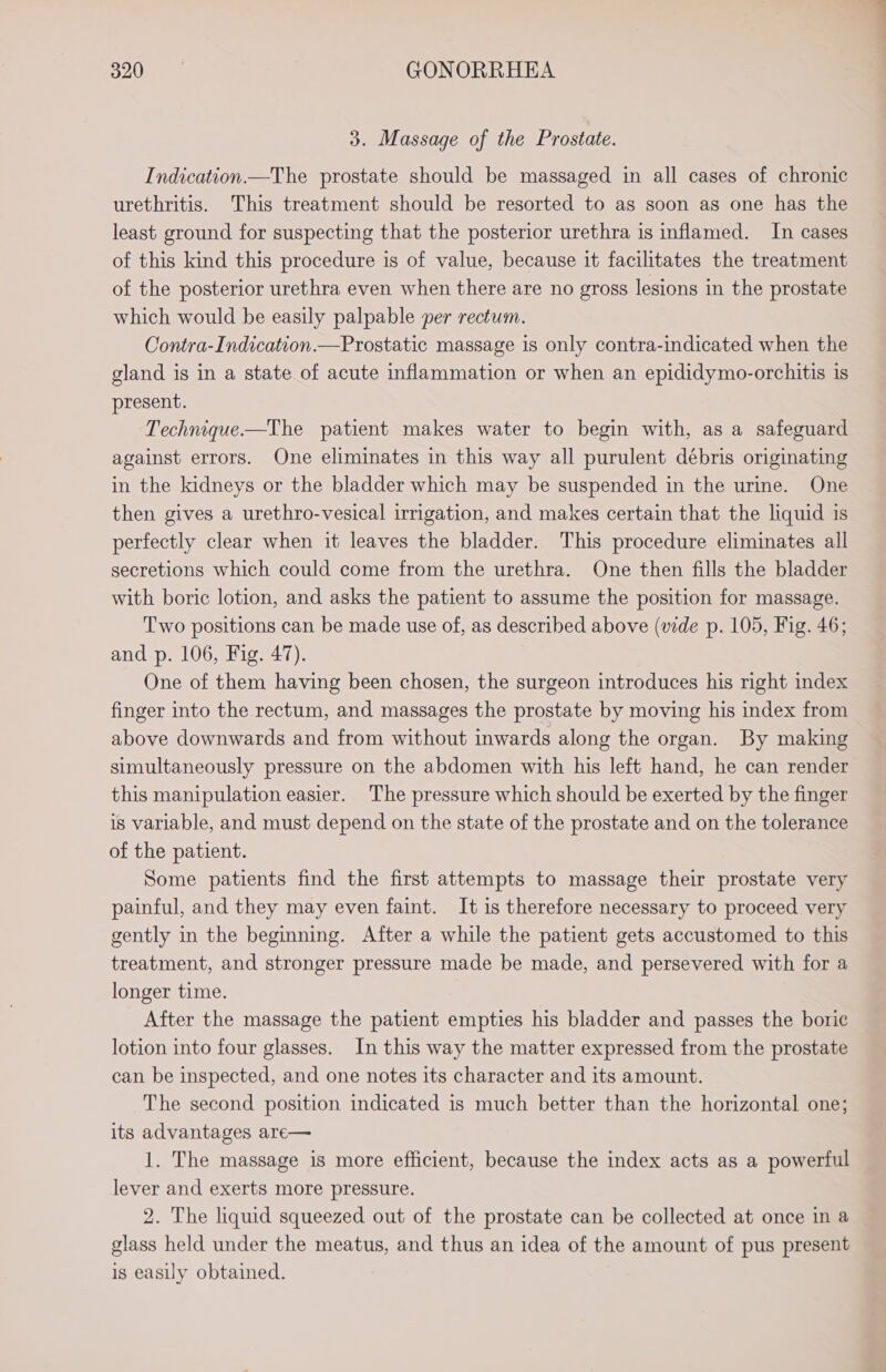 3. Massage of the Prostate. Indication —The prostate should be massaged in all cases of chronic urethritis. This treatment should be resorted to as soon as one has the least ground for suspecting that the posterior urethra is inflamed. In cases of this kind this procedure is of value, because it facilitates the treatment of the posterior urethra even when there are no gross lesions in the prostate which would be easily palpable per rectum. Contra-Indication.—Prostatic massage 1s only contra-indicated when the gland is in a state of acute inflammation or when an epididymo-orchitis is present. Technique—The patient makes water to begin with, as a safeguard against errors. One eliminates in this way all purulent débris originating in the kidneys or the bladder which may be suspended in the urine. One then gives a urethro-vesical irrigation, and makes certain that the liquid is perfectly clear when it leaves the bladder. This procedure eliminates all secretions which could come from the urethra. One then fills the bladder with boric lotion, and asks the patient to assume the position for massage. Two positions can be made use of, as described above (vide p. 105, Fig. 46; and p. 106, Fig. 47). One of them having been chosen, the surgeon introduces his right index finger into the rectum, and massages the prostate by moving his index from above downwards and from without inwards along the organ. By making simultaneously pressure on the abdomen with his left hand, he can render this manipulation easier. The pressure which should be exerted by the finger is variable, and must depend on the state of the prostate and on the tolerance of the patient. Some patients find the first attempts to massage their prostate very painful, and they may even faint. It is therefore necessary to proceed very gently in the beginning. After a while the patient gets accustomed to this treatment, and stronger pressure made be made, and persevered with for a longer time. After the massage the patient empties his bladder and passes the boric lotion into four glasses. In this way the matter expressed from the prostate can be inspected, and one notes its character and its amount. The second position indicated is much better than the horizontal one; its advantages are— 1. The massage is more efficient, because the index acts as a powerful lever and exerts more pressure. 2. The liquid squeezed out of the prostate can be collected at once in a glass held under the meatus, and thus an idea of the amount of pus present is easily obtained.