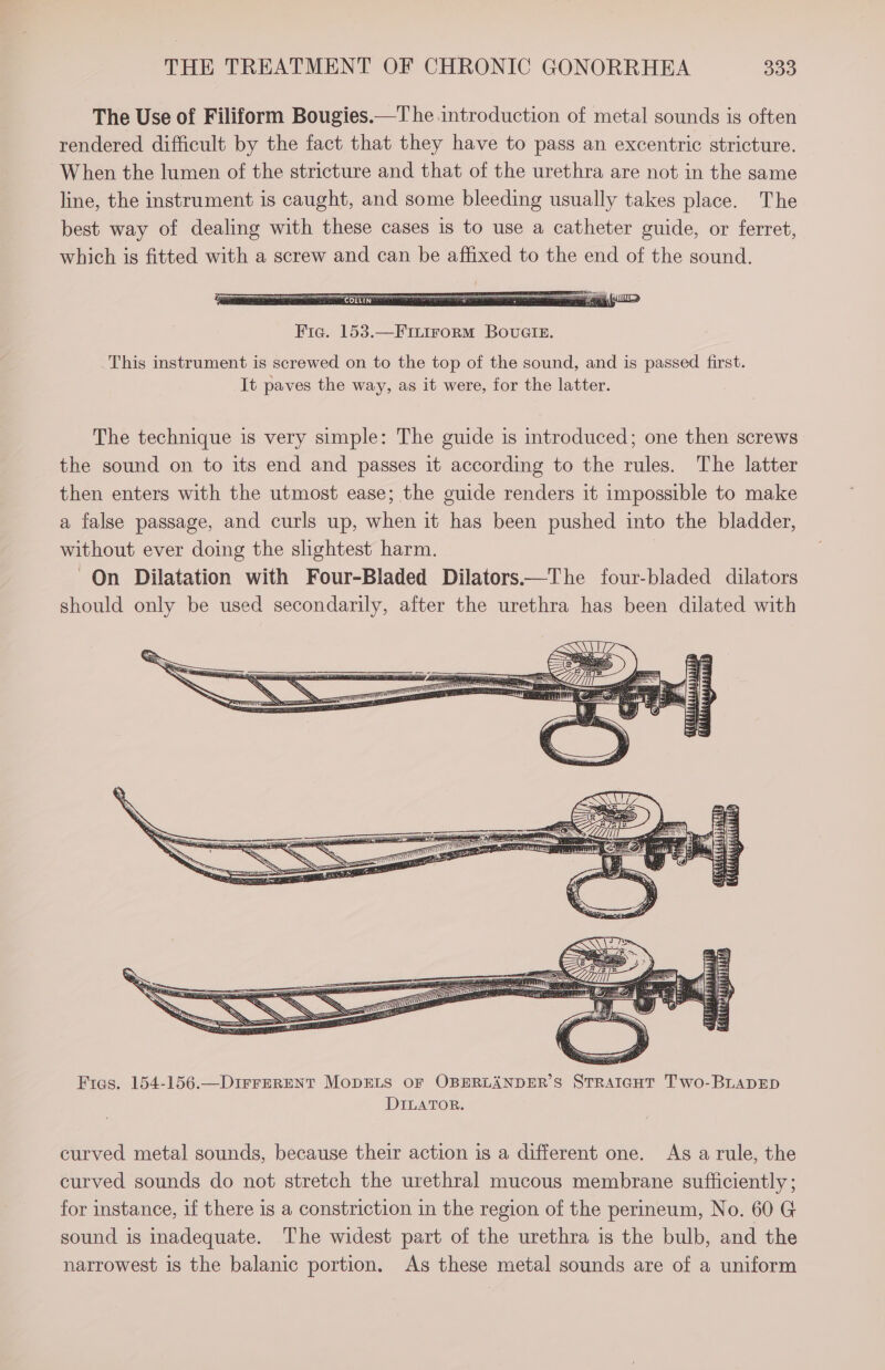 The Use of Filiform Bougies.—T he introduction of metal sounds is often rendered difficult by the fact that they have to pass an excentric stricture. When the lumen of the stricture and that of the urethra are not in the same line, the instrument is caught, and some bleeding usually takes place. The best way of dealing with these cases is to use a catheter guide, or ferret, which is fitted with a screw and can be affixed to the end of the sound. Fic. 153.—F1LiroRmM BovuGIE. This instrument is screwed on to the top of the sound, and is passed first. It paves the way, as it were, for the latter. The technique is very simple: The guide is introduced; one then screws the sound on to its end and passes it according to the rules. The latter then enters with the utmost ease; the guide renders it impossible to make a false passage, and curls up, when it has been pushed into the bladder, without ever doing the slightest harm. On Dilatation with Four-Bladed Dilators——The four-bladed dilators should only be used secondarily, after the urethra has been dilated with Fras. 154-156.—DIFFERENT MODELS OF OBERLANDER’S STRAIGHT Two-BLADED DILATOR. curved metal sounds, because their action is a different one. As arule, the curved sounds do not stretch the urethral mucous membrane sufficiently; for instance, if there is a constriction in the region of the perineum, No. 60 G sound is inadequate. The widest part of the urethra is the bulb, and the narrowest is the balanic portion. As these metal sounds are of a uniform