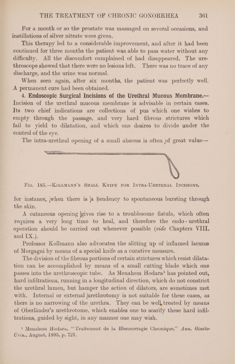 For a month or so the prostate was massaged on several occasions, and instillations of silver nitrate were given. This therapy led to a considerable improvement, and after it had been continued for three months the patient was able to pass water without any difficulty. All the discomfort complained of had disappeared. The ure- throscope showed that there were no lesions left. There was no trace of any discharge, and the urine was normal. When seen again, after six months, the patient was perfectly well. A permanent cure had been obtained. 4. Endoseopie Surgical Incisions of the Urethral Mucous Membrane.— Incision of the urethral mucous membrane is advisable in certain cases. Its two chief indications are collections of pus which one wishes to empty through the passage, and very hard fibrous strictures which fail to yield to dilatation, and which one desires to divide under the control of the eye. The intra-urethral opening of a small abscess is often of great value— Fic. 185.—KoLLMANN’S SMALL KNIFE FOR INTRA-URETHRAL INCISIONS. for instance, when there is {a (tendency to spontaneous bursting through the skin. A cutaneous opening {gives rise to a troublesome fistula, which often requires a very long time to heal, and therefore the endo- urethral operation should be carried out whenever possible (vide Chapters VIII. and IX.). Professor Kollmann also advocates the slitting up of inflamed lacune of Morgagni by means of a special knife as a curative measure. The division of the fibrous portions of certain strictures which resist dilata- tion can be accomplished by means of a small cutting blade which one passes into the urethroscopic tube. As Menahem Hodarat has pointed out, hard infiltrations, running in a longitudinal direction, which do not constrict the urethral lumen, but hamper the action of dilators, are sometimes met with.. Internal or external jurethrotomy is not suitable for these cases, as there is no narrowing of the urethra. They can be well treated by means of Oberlander’s urethrotome, which enables one to scarify these hard infil- trations, guided by sight, in any manner one may wish. 1 Menahem Hodara, “Traitement de ia Blennorragie Chronique,’ Ann. Génito- Urin., August, 1895, p. 721.