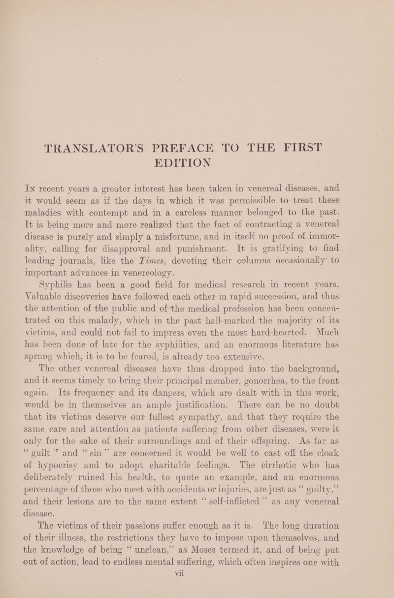 TRANSLATOR’S PREFACE TO THE FIRST EDITION In recent years a greater interest has been taken in venereal diseases, and it would seem as if the days in which it was permissible to treat these maladies with contempt and in a careless manner belonged to the past. It is being more and more realized that the fact of contracting a venereal disease is purely and simply a misfortune, and in itself no proof of immor- ality, calling for disapproval and punishment. It is gratifying to find leading journals, like the Times, deveting their columns occasionally’ to important advances in venereology. Syphilis has been a good field for medical research in recent years. Valuable discoveries have followed each other in rapid succession, and thus the attention of the public and of the medical profession has been concen- trated on this malady, which in the past hall-marked the majority of its victims, and could not fail to impress even the most hard-hearted. Much has been done of late for the syphilitics, and an enormous literature has sprung which, it is to be feared, is already too extensive. The other venereal diseases have thus dropped into the background, and it seems timely to bring their principal member, gonorrhea, to the front again. Its frequency and its dangers, which are dealt with in this work, would be in themselves an ample justification. There can be no doubt that its victims deserve our fullest sympathy, and that they require the same care and attention as patients suffering from other diseases, were it only for the sake of their surroundings and of their offspring. As far as “ ouilt ” and “ sin’ are concerned it would be well to cast off the cloak of hypocrisy and to adopt charitable feelings. The cirrhotic who has deliberately ruined his health, to quote an example, and an enormous percentage of those who meet with accidents or injuries, are just as “ guilty,” and their lesions are to the same extent “ self-inflicted ’ as any venereal disease. The victims of their passions suffer enough as it is. The long duration of their illness, the restrictions they have to impose upon themselves, and the knowledge of being “ unclean,’ as Moses termed it, and of being put out of action, lead to endless mental suffering, which often inspires one with i VAL