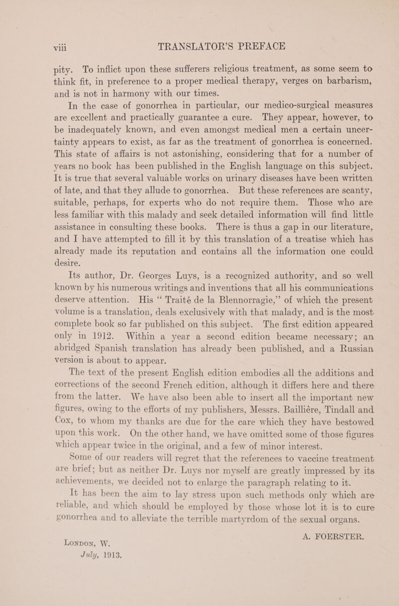 pity. To inflict upon these sufferers religious treatment, as some seem to think fit, in preference to a proper medical therapy, verges on barbarism, and is not in harmony with our times. In the case of gonorrhea in particular, our medico-surgical measures are excellent and practically guarantee a cure. They appear, however, to be inadequately known, and even amongst medical men a certain uncer- tainty appears to exist, as far as the treatment of gonorrhea is concerned. This state of affairs is not astonishing, considering that for a number of years no book has been published in the English language on this subject. It is true that several valuable works on urinary diseases have been written of late, and that they allude to gonorrhea. But these references are scanty, suitable, perhaps, for experts who do not require them. Those who are less familiar with this malady and seek detailed information will find little assistance in consulting these books. There is thus a gap in our literature, and I have attempted to fill it by this translation of a treatise which has already made its reputation and contains all the information one could desire. Its author, Dr. Georges Luys, is a recognized authority, and so well known by his numerous writings and inventions that all his communications deserve attention. His “ Traité de la Blennorragie,” of which the present volume is a translation, deals exclusively with that malady, and is the most complete book so far published on this subject. The first edition appeared only in 1912. Within a year a second edition became necessary; an abridged Spanish translation has already been published, and a Russian version is about to appear. The text of the present English edition embodies all the additions and corrections of the second French edition, although it differs here and there from the latter. We have also been able to insert all the important new figures, owing to the efforts of my publishers, Messrs. Bailliére, Tindall and Cox, to whom my thanks are due for the care which they have bestowed upon this work. On the other hand, we have omitted some of those figures. which appear twice in the original, and a few of minor interest. Some of our readers will regret that the references to vaccine treatment are brief; but as neither Dr. Luys nor myself are greatly impressed by its achievements, we decided not to enlarge the paragraph relating to it. It has been the aim to lay stress upon such methods only which are reliable, and which should be employed by those whose lot it is to cure gonorrhea and to alleviate the terrible martyrdom of the sexual organs. A. FOERSTER. LONDON, W. July, 1913.