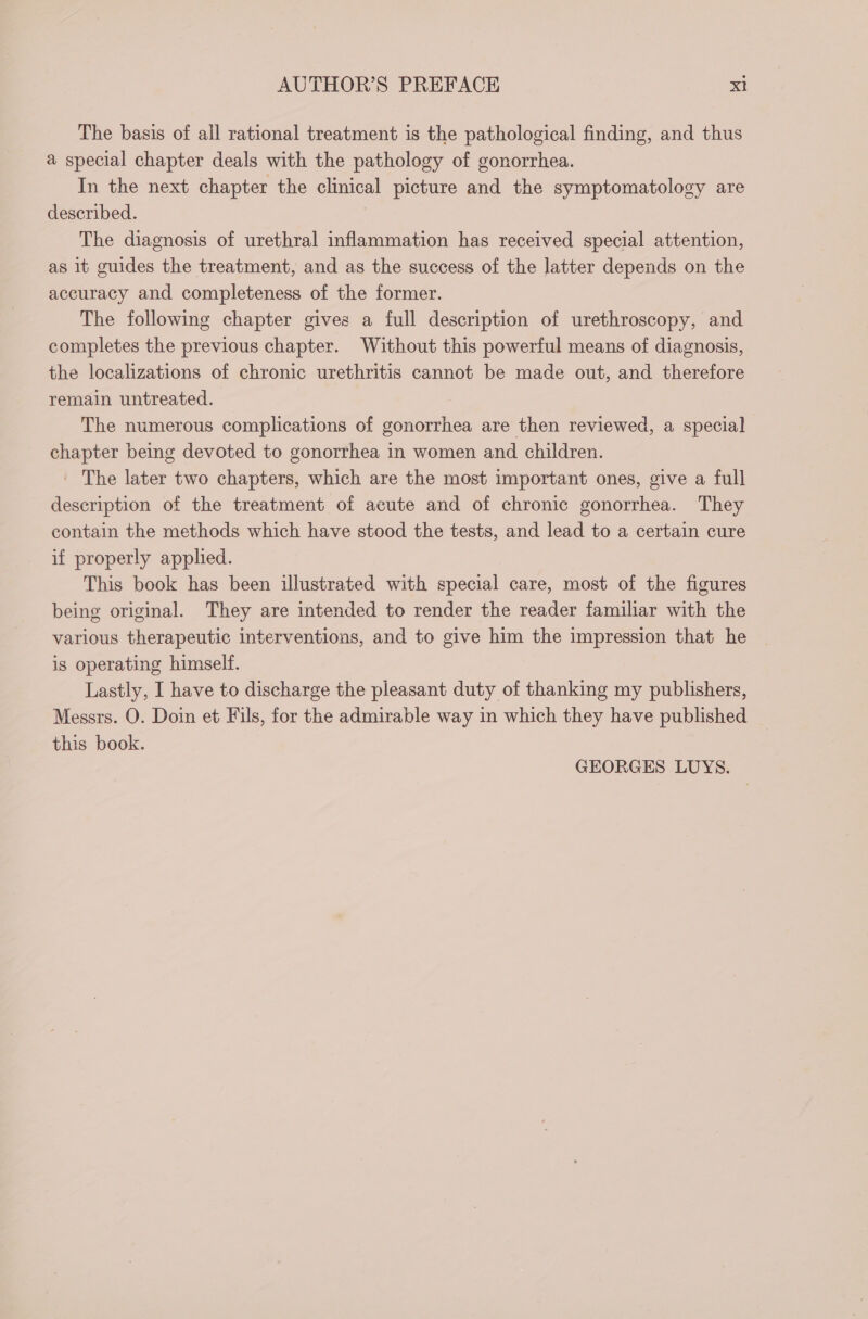 The basis of all rational treatment is the pathological finding, and thus a special chapter deals with the pathology of gonorrhea. In the next chapter the clinical picture and the symptomatology are described. The diagnosis of urethral inflammation has received special attention, as it guides the treatment, and as the success of the latter depends on the accuracy and completeness of the former. The following chapter gives a full description of urethroscopy, and completes the previous chapter. Without this powerful means of diagnosis, the localizations of chronic urethritis cannot be made out, and therefore remain untreated. The numerous complications of gonorrhea are then reviewed, a special chapter being devoted to gonorrhea in women and children. | The later two chapters, which are the most important ones, give a full description of the treatment of acute and of chronic gonorrhea. They contain the methods which have stood the tests, and lead to a certain cure if properly applied. This book has been illustrated with special care, most of the figures being original. They are intended to render the reader familar with the various therapeutic interventions, and to give him the impression that he is operating himself. Lastly, I have to discharge the pleasant duty of thanking my publishers, Messrs. O. Doin et Fils, for the admirable way in which they have published this book. GEORGES LUYS.