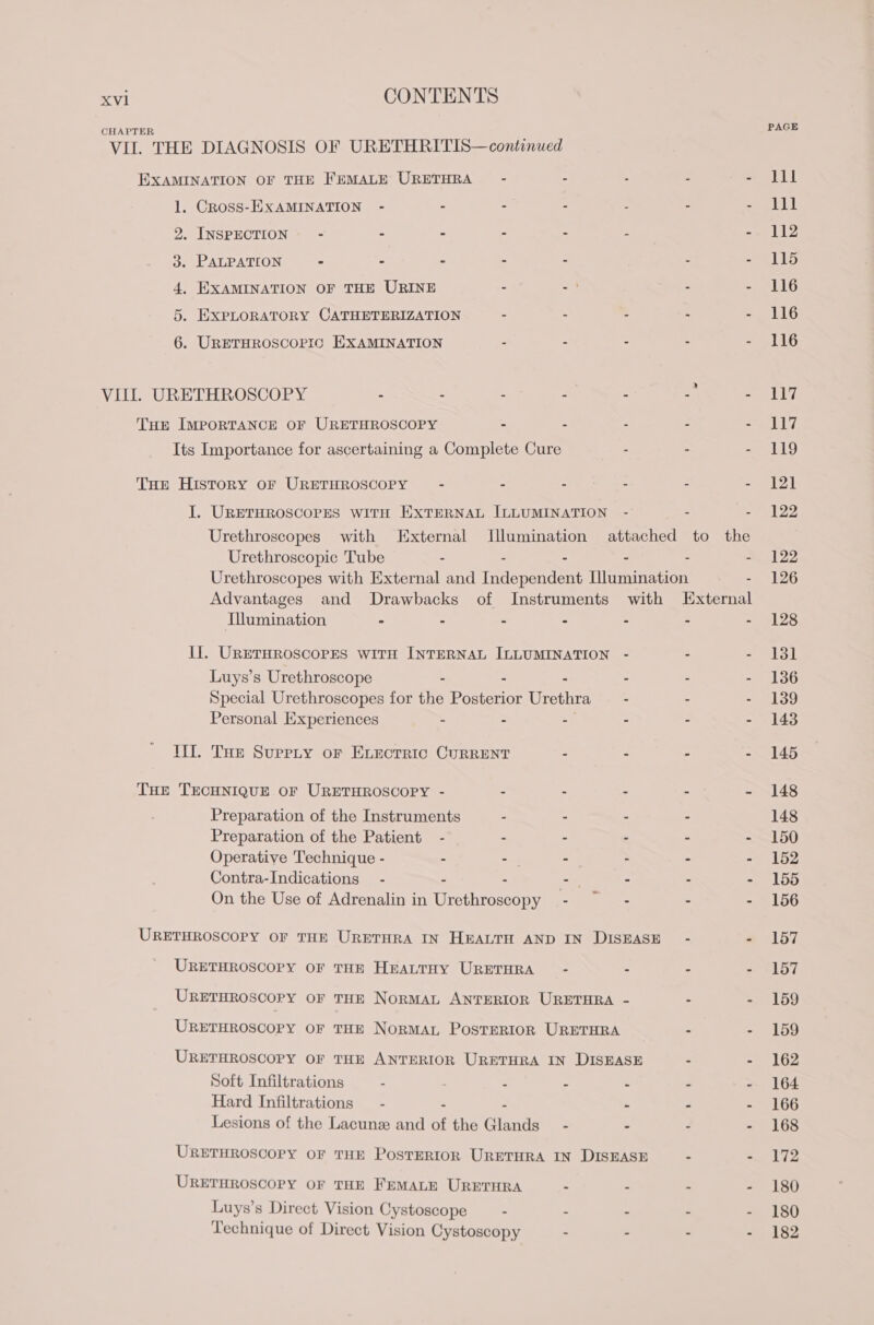 EXAMINATION OF THE FEMALE URETHRA - 1. Cross-EXAMINATION - - - - : à . INSPECTION” - - - : : l . PALPATION - - - a 2 , . EXAMINATION OF THE URINE : 1 6 . EXPLORATORY CATHETERIZATION “ 2 : 7 a o À © bb . URETHROSCOPIC EXAMINATION - - - - THE IMPORTANCE OF URETHROSCOPY = : : à Its Importance for ascertaining a Complete Cure - - THE History OF URETHROSCOPY - - - - - I. URETHROSCOPES WITH EXTERNAL ILLUMINATION - - Urethroscopic Tube - - : : : Urethroscopes with External and Independent Illumination Illumination = . = = : À IL. URETHROSCOPES WITH INTERNAL ILLUMINATION Luys’s Urethroscope : : Special Urethroscopes for the Pa Urethra - - Personal Experiences - - - - - TITI. THE Supprty or ELECTRIC CURRENT : - - THE TECHNIQUE OF URETHROSCOPY - - - - - Preparation of the Instruments - - - Preparation of the Patient - - 4 : . Operative Technique - - - - è - Contra-Indications - - - - On the Use of Adrenalin in Dub “ - - URETHROSCOPY OF THE URETHRA IN HEALTH AND IN DISEASE - URETHROSCOPY OF THE HEALTHY URETHRA - - - URETHROSCOPY OF THE NORMAL ANTERIOR URETHRA - - URETHROSCOPY OF THE NORMAL POSTERIOR URETHRA - URETHROSCOPY OF THE ANTERIOR URETHRA IN DISEASE - Soft Infiltrations - : 3 Hard Infiltrations - i = : : Lesions of the Lacunæ and of the Glands - - - URETHROSCOPY OF THE PosTERIOR URETHRA IN DISEASE - URETHROSCOPY OF THE FEMALE URETHRA - - jé Luys’s Direct Vision Cystoscope - - - s Technique of Direct Vision Cystoscopy - - : PAGE LE 111 112 115 116 116 116 117 LLC 119 121 122 122 126 128 151 136 139 143 145 148 148 150 152 155 156 157 157 159 159 162 164 166 168 172 180 180 182