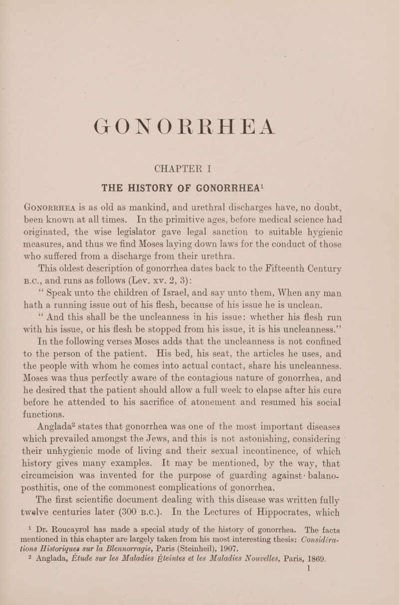 GONORRHEA CHAPTER I THE HISTORY OF GONORRHEA? GONORRHEA 1s as old as mankind, and urethral discharges have, no doubt, been known at all times. In the primitive ages, before medical science had originated, the wise legislator gave legal sanction to suitable hygienic measures, and thus we find Moses laying down laws for the conduct of those who suffered from a discharge from their urethra. This oldest description of gonorrhea dates back to the Fifteenth Century B.Cc., and runs as follows (Lev. xv. 2, 3): ‘ Speak unto the children of Israel, and say unto them, When any man hath a running issue out of his flesh, because of his issue he is unclean. ‘ And this shall be the uncleanness in his issue: whether his flesh run with his issue, or his flesh be stopped from his issue, it is his uncleanness.”’ In the following verses Moses adds that the uncleanness is not confined to the person of the patient. His bed, his seat, the articles he uses, and the people with whom he comes into actual contact, share his uncleanness. Moses was thus perfectly aware of the contagious nature of gonorrhea, and he desired that the patient should allow a full week to elapse after his cure before he attended to his sacrifice of atonement and resumed his social functions. Anglada? states that gonorrhea was one of the most important diseases which prevailed amongst the Jews, and this is not astonishing, considering their unhygienic mode of living and their sexual incontinence, of which history gives many examples. It may be mentioned, by the way, that circumcision was invented for the purpose of guarding against: balano- posthitis, one of the commonest complications of gonorrhea. The first scientific document dealing with this disease was written fully twelve centuries later (300 B.c.). In the Lectures of Hippocrates, which 1 Dr. Roucayrol has made a special study of the history of gonorrhea. The facts mentioned in this chapter are largely taken from his most interesting thesis: Considéra- tions Historiques sur la Blennorragie, Paris (Steinheil), 1907. 2 Anglada, Etude sur les Maladies Éteintes et les Maladies Nouvelles, Paris, 1869. Il