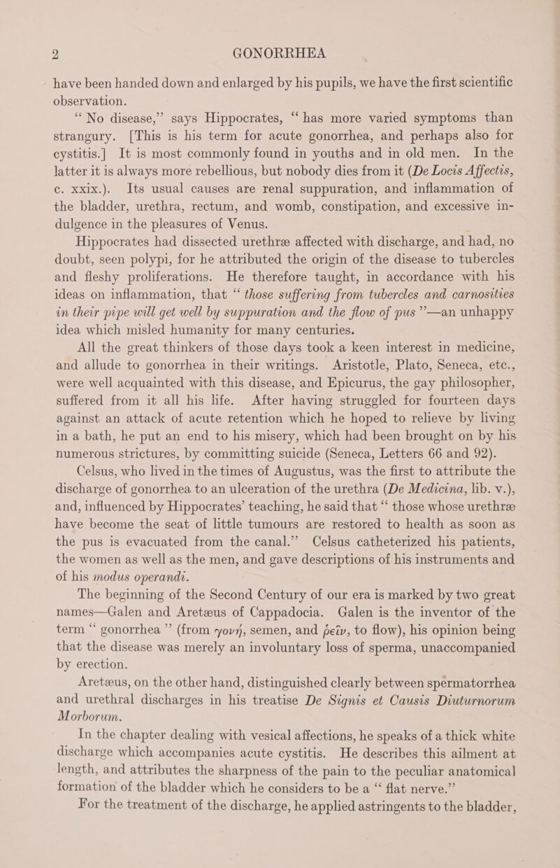 have been handed down and enlarged by his pupils, we have the first scientific observation. “No disease,” says Hippocrates, “has more varied symptoms than strangury. [This is his term for acute gonorrhea, and perhaps also for cystitis.| It is most commonly found in youths and in old men. In the latter it is always more rebellious, but nobody dies from it (De Locis Affects, c. xxix.). Its usual causes are renal suppuration, and inflammation of the bladder, urethra, rectum, and womb, constipation, and excessive in- dulgence in the pleasures of Venus. | Hippocrates had dissected urethræ affected with discharge, and had, no doubt, seen polypi, for he attributed the origin of the disease to tubercles and fleshy proliferations. He therefore taught, in accordance with his ideas on inflammation, that “those suffering from tubercles and carnositres in their pipe will get well by suppuration and the flow of pus ’—an unhappy idea which misled humanity for many centuries. All the great thinkers of those days took a keen interest in medicine, and allude to gonorrhea in their writings. Aristotle, Plato, Seneca, etc., were well acquainted with this disease, and Epicurus, the gay philosopher, suffered from it all his life. After having struggled for fourteen days against an attack of acute retention which he hoped to relieve by living in a bath, he put an end to his misery, which had been brought on by his numerous strictures, by committing suicide (Seneca, Letters 66 and 92). Celsus, who lived in the times of Augustus, was the first to attribute the discharge of gonorrhea to an ulceration of the urethra (De Medicina, lib. v.), and, influenced by Hippocrates’ teaching, he said that “ those whose urethræ have become the seat of little tumours are restored to health as soon as the pus is evacuated from the canal.” Celsus catheterized his patients, the women as well as the men, and gave descriptions of his instruments and of his modus operandi. The beginning of the Second Century of our era is marked by two great names—Galen and Aretæus of Cappadocia. Galen is the inventor of the term “* gonorrhea ”’ (from yor, semen, and fety, to flow), his opinion being that the disease was merely an involuntary loss of sperma, unaccompanied by erection. Aretæus, on the other hand, distinguished clearly between spermatorrhea and urethral discharges in his treatise De Signis et Causis Diuturnorum Morborum. In the chapter dealing with vesical affections, he speaks of a thick white discharge which accompanies acute cystitis. He describes this ailment at length, and attributes the sharpness of the pain to the peculiar anatomical formation of the bladder which he considers to be a “ flat nerve.” For the treatment of the discharge, he applied astringents to the bladder, 2