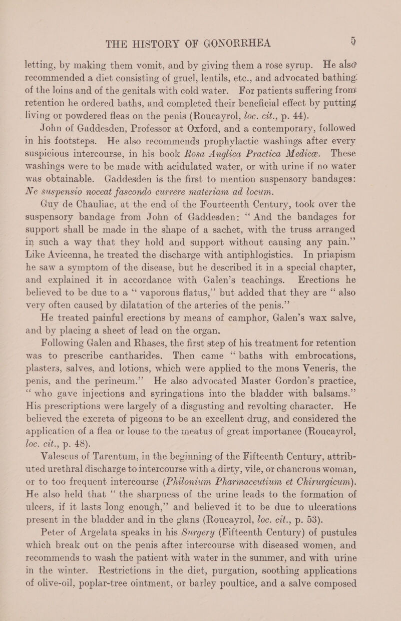 letting, by making them vomit, and by giving them a rose syrup. He also recommended a diet consisting of gruel, lentils, etc., and advocated bathing: of the loins and of the genitals with cold water. For patients suffering from retention he ordered baths, and completed their beneficial effect by putting living or powdered fleas on the penis (Roucayrol, loc. cit., p. 44). John of Gaddesden, Professor at Oxford, and a contemporary, followed in his footsteps. He also recommends prophylactic washings after every suspicious intercourse, in his book Rosa Anglica Practica Medice. These — washings were to be made with acidulated water, or with urine if no water was obtainable. Gaddesden is the first to mention suspensory bandages: Ne suspensio noceat fascondo currere materiam ad locum. Guy de Chauliac, at the end of the Fourteenth Century, took over the suspensory bandage from John of Gaddesden: “‘ And the bandages for support shall be made in the shape of a sachet, with the truss arranged in such a way that they hold and support without causing any pain.” Like Avicenna, he treated the discharge with antiphlogistics. In priapism he saw a symptom of the disease, but he described it in a special chapter, and explained it in accordance with Galen’s teachings. Erections he believed to be due to a “‘ vaporous flatus,”” but added that they are “ also very often caused by dilatation of the arteries of the penis.” He treated painful erections by means of camphor, Galen’s wax salve, and by placing a sheet of lead on the organ. Following Galen and Rhases, the first step of his treatment for retention was to prescribe cantharides. Then came “baths with embrocations, plasters, salves, and lotions, which were applied to the mons Veneris, the penis, and the perineum.” He also advocated Master Gordon’s practice, ‘who gave injections and syringations into the bladder with balsams.”’ His prescriptions were largely of a disgusting and revolting character. He believed the excreta of pigeons to be an excellent drug, and considered the application of a flea or louse to the meatus of great importance (Roucayrol, loc. cit., p. 48). Valescus of Tarentum, in the beginning of the Fifteenth Century, attrib- uted urethral discharge to intercourse with a dirty, vile, or chancrous woman, or to too frequent intercourse (Philonium Pharmaceutium et Chirurgicum). He also held that “‘ the sharpness of the urine leads to the formation of ulcers, if it lasts long enough,” and believed it to be due to ulcerations present in the bladder and in the glans (Roucayrol, loc. cit., p. 53). Peter of Argelata speaks in his Surgery (Fifteenth Century) of pustules which break out on the penis after intercourse with diseased women, and recommends to wash the patient with water in the summer, and with urine in the winter. Restrictions in the diet, purgation, soothing applications of olive-oil, poplar-tree ointment, or barley poultice, and a salve composed