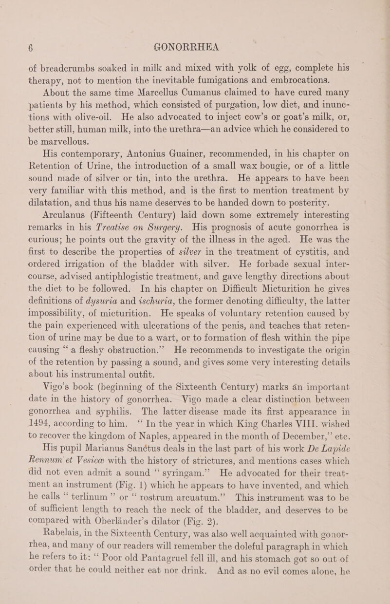 of breadcrumbs soaked in milk and mixed with yolk of egg, complete his therapy, not to mention the inevitable fumigations and embrocations. About the same time Marcellus Cumanus claimed to have cured many patients by his method, which consisted of purgation, low diet, and inunc- tions with olive-oil. He also advocated to inject cow’s or goat’s milk, or, better still, human milk, into the urethra—an advice which he considered to be marvellous. His contemporary, Antonius Guainer, recommended, in his chapter on Retention of Urine, the introduction of a small wax bougie, or of a little sound made of silver or tin, into the urethra. He appears to have been very familiar with this method, and is the first to mention treatment by dilatation, and thus his name deserves to be handed down to posterity. Arculanus (Fifteenth Century) laid down some extremely interesting remarks in his Treatise on Surgery. His prognosis of acute gonorrhea is curious; he points out the gravity of the illness in the aged. He was the first to describe the properties of silver in the treatment of cystitis, and ordered irrigation of the bladder with silver. He forbade sexual inter- course, advised antiphlogistic treatment, and gave lengthy directions about the diet to be followed. In his chapter on Difficult Micturition he gives definitions of dysuria and ischuria, the former denoting difficulty, the latter impossibility, of micturition. He speaks of voluntary retention caused by the pain experienced with ulcerations of the penis, and teaches that reten- tion of urine may be due to a wart, or to formation of flesh within the pipe causing “a fleshy obstruction.” He recommends to investigate the origin of the retention by passing a sound, and gives some very interesting details about his instrumental outfit. Vigo’s book (beginning of the Sixteenth Century) marks an important date in the history of gonorrhea. Vigo made a clear distinction between gonorrhea and syphilis. The latter disease made its first appearance in 1494, according to him. ‘In the year in which King Charles VIII. wished to recover the kingdom of Naples, appeared in the month of December,” etc. His pupil Marianus Sanctus deals in the last part of his work De Lapide Rennum et Vesicæ with the history of strictures, and mentions cases which did not even admit a sound “ syringam.” He advocated for their treat- ment an instrument (Fig. 1) which he appears to have invented, and which he calls “ terlinum ”’ or “rostrum arcuatum.” This instrument was to be of sufficient length to reach the neck of the bladder, and deserves to be compared with Oberländer’s dilator (Fig. 2). Rabelais, in the Sixteenth Century, was also well acquainted with gonor- thea, and many of our readers will remember the doleful paragraph in which he refers to it: ‘‘ Poor old Pantagruel fell ill, and his stomach got so out of order that he could neither eat nor drink. And as no evil comes alone, he