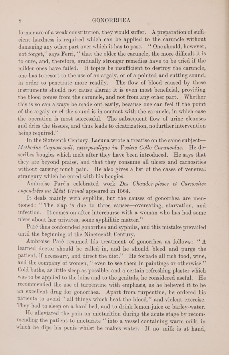 former are of a weak constitution, they would suffer. A preparation of suffi- cient hardness is required which can be applied to the caruncle without damaging any other part over which it has to pass. “ One should, however, not forget,” says Ferri, “ that the older the caruncle, the more difficult it is to cure, and, therefore, gradually stronger remedies have to be tried if the milder ones have failed. If topics be insufficient to destroy the caruncle, one has to resort to the use of an argaly, or of a pointed and cutting sound, in order to penetrate more readily. The flow of blood caused by these instruments should not cause alarm; it is even most beneficial, providing the blood comes from the caruncle, and not from any other part. Whether this is so can always be made out easily, because one can feel if the point of the argaly or of the sound is in contact with the caruncle, in which case the operation is most successful. The subsequent flow of urine cleanses and dries the tissues, and thus leads to cicatrization, no further intervention being required.” In the Sixteenth Century, Lacuna wrote a treatise on the same subject— Methodus Cognoscendi, extirpandique in Vesice Collo Carunculas. He de- scribes bougies which melt after they have been introduced. He says that they are beyond praise, and that they consume all ulcers and carnosities without causing much pain. He also gives a list of the cases of venereal strangury which he cured with his bougies. Ambroise Paré’s celebrated work Des Chaudes-pisses et Carnositez engendrées au Méat Urinal appeared in 1564. It deals mainly with syphilis, but the causes of gonorrhea are men- tioned: ‘The clap is due to three causes—overeating, starvation, and infection. It comes on after intercourse with a woman who has had some ulcer about her privates, some syphilitic matter.” Paré thus confounded gonorrhea and syphilis, and this mistake prevailed until the beginning of the Nineteenth Century. Ambroise Paré resumed his treatment of gonorrhea as follows: ‘ A learned doctor should be called in, and he should bleed and purge the patient, if necessary, and direct the diet.’ He forbade all rich food, wine, and the company of women, “ even to see them in paintings or otherwise.” Cold baths, as little sleep as possible, and a certain refreshing plaster which was to be applied to the loins and to the genitals, he considered useful. He recommended the use of turpentine with emphasis, as he believed it to be an excellent drug for gonorrhea. Apart from turpentine, he ordered his patients to avoid “ all things which heat the blood,” and violent exercise. They had to sleep on a hard bed, and to drink lemon-juice or barley-water. He alleviated the pain on micturition during the acute stage by recom- mending the patient to micturate ‘into a vessel containing warm milk, in which he dips his penis whilst he makes water. If no milk is at hand,
