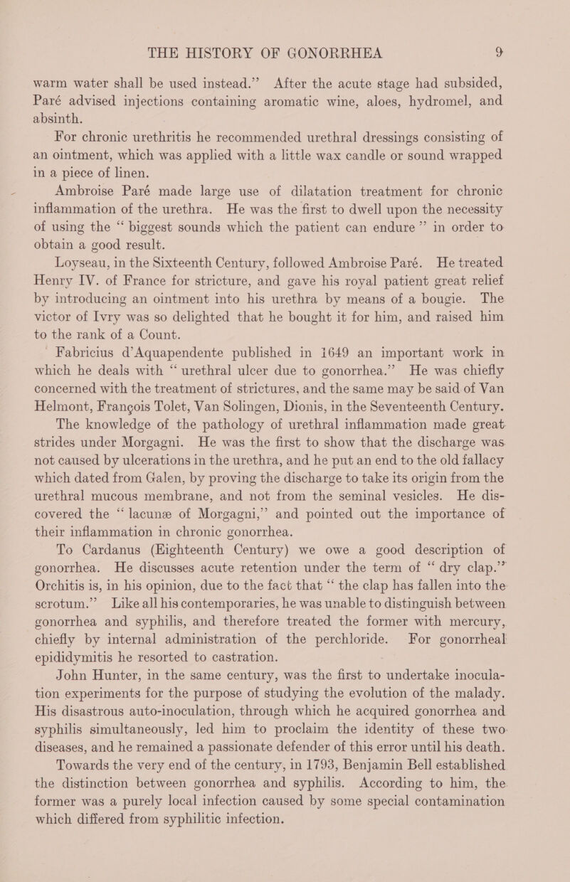 warm water shall be used instead.” After the acute stage had subsided, Paré advised injections containing aromatic wine, aloes, hydromel, and absinth. For chronic urethritis he recommended urethral dressings consisting of an ointment, which was applied with a little wax candle or sound wrapped in a piece of linen. Ambroise Paré made large use of dilatation treatment for chronic inflammation of the urethra. He was the first to dwell upon the necessity of using the “ biggest sounds which the patient can endure ” in order to obtain a good result. | Loyseau, in the Sixteenth Century, followed Ambroise Paré. He treated Henry IV. of France for stricture, and gave his royal patient great relief by introducing an ointment into his urethra by means of a bougie. The victor of Ivry was so delighted that he bought it for him, and raised him to the rank of a Count. ' Fabricius d’Aquapendente published in 1649 an important work in which he deals with “ urethral ulcer due to gonorrhea.”’ He was chiefly concerned with the treatment of strictures, and the same may be said of Van Helmont, François Tolet, Van Solingen, Dionis, in the Seventeenth Century. The knowledge of the pathology of urethral inflammation made great. strides under Morgaoni. He was the first to show that the discharge was. not caused by ulcerations in the urethra, and he put an end to the old fallacy which dated from Galen, by proving the discharge to take its origin from the urethral mucous membrane, and not from the seminal vesicles. He dis- covered the “lacunz of Morgagni,” and pointed out the importance of their inflammation in chronic gonorrhea. To Cardanus (Eighteenth Century) we owe a good description of gonorrhea. He discusses acute retention under the term of “ dry clap.” Orchitis is, in his opinion, due to the fact that “ the clap has fallen into the scrotum.” Like all his contemporaries, he was unable to distinguish between gonorrhea and syphilis, and therefore treated the former with mercury, chiefly by internal administration of the perchloride. For gonorrheal epididymitis he resorted to castration. John Hunter, in the same century, was the first to undertake inocula- tion experiments for the purpose of studying the evolution of the malady. His disastrous auto-inoculation, through which he acquired gonorrhea and syphilis simultaneously, led him to proclaim the identity of these two: diseases, and he remained a passionate defender of this error until his death. Towards the very end of the century, in 1793, Benjamin Bell established the distinction between gonorrhea and syphilis. According to him, the former was a purely local infection caused by some special contamination which differed from syphilitic infection.