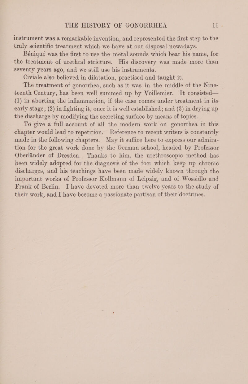 instrument was a remarkable invention, and represented the first step to the truly scientific treatment which we have at our disposal nowadays. Béniqué was the first to use the metal sounds which bear his name, for the treatment of urethral stricture. His discovery was made more than seventy years ago, and we still use his instruments. Civiale also believed in dilatation, practised and taught it. The treatment of gonorrhea, such as it was in the middle of the Nine- teenth Century, has been well summed up by Voillemier. It consisted— (1) in aborting the inflammation, if the case comes under treatment in its early stage; (2) in fighting it, once it is well established; and (3) in drying up the discharge by modifying the secreting surface by means of topics. To give a full account of all the modern work on gonorrhea in this _ chapter would lead to repetition. Reference to recent writers is constantly made in the following chapters. May it suffice here to express our admira- tion for the great work done by the German school, headed by Professor Oberländer of Dresden. Thanks to him, the urethroscopic method has been widely adopted for the diagnosis of the foci which keep up chronic discharges, and his teachings have been made widely known through the important works of Professor Koilmann of Leipzig, and of Wossidlo and Frank of Berlin. I have devoted more than twelve years to the study of