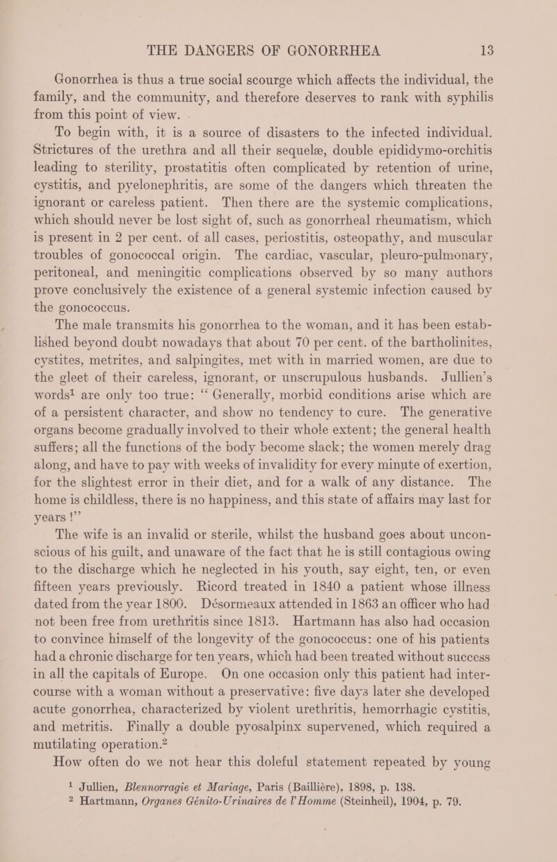 Gonorrhea is thus a true social scourge which affects the individual, the family, and the community, and therefore deserves to rank with syphilis from this point of view. . To begin with, it is a source of disasters to the infected individual. Strictures of the urethra and all their sequelae, double epididymo-orchitis leading to sterility, prostatitis often complicated by retention of urine, cystitis, and pyelonephritis, are some of the dangers which threaten the ignorant or careless patient. Then there are the systemic complications, which should never be lost sight of, such as gonorrheal rheumatism, which is present in 2 per cent. of all cases, periostitis, osteopathy, and muscular troubles of gonococcal origin. The cardiac, vascular, pleuro-pulmonary, peritoneal, and meningitic complications observed by so many authors prove conclusively the existence of a general systemic infection caused by the gonococcus. The male transmits his gonorrhea to the woman, and it has been estab- lished beyond doubt nowadays that about 70 per cent. of the bartholinites, cystites, metrites, and salpingites, met with in married women, are due to the gleet of their careless, ignorant, or unscrupulous husbands. Jullien’s words! are only too true: “ Generally, morbid conditions arise which are of a persistent character, and show no tendency to cure. The generative organs become gradually involved to their whole extent; the general health suffers; all the functions of the body become slack; the women merely drag along, and have to pay with weeks of invalidity for every minute of exertion, for the slightest error in their diet, and for a walk of any distance. The - home is childless, there is no happiness, and this state of affairs may last for years !”’ The wife is an invalid or sterile, whilst the husband goes about uncon- scious of his guilt, and unaware of the fact that he is still contagious owing to the discharge which he neglected in his youth, say eight, ten, or even fifteen years previously. Ricord treated in 1840 a patient whose illness dated from the year 1800. Désormeaux attended in 1863 an officer who had not been free from urethritis since 1813. Hartmann has also had occasion to convince himself of the longevity of the gonococcus: one of his patients had a chronic discharge for ten years, which had been treated without success in all the capitals of Europe. On one occasion only this patient had inter- course with a woman without a preservative: five days later she developed acute gonorrhea, characterized by violent urethritis, hemorrhagic cystitis, and metritis. Finally a double pyosalpinx supervened, which required a mutilating operation.” How often do we not hear this doleful statement repeated by young 1 Jullien, Blennorragie et Mariage, Paris (Bailliére), 1898, p. 138. 2 Hartmann, Organes Génito-Urinaires de l Homme (Steinheil), 1904, p. 79.