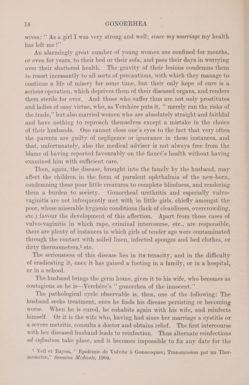 wives: ‘‘ As a girl I was very strong and well; sence my marriage my health has left me !”’ An alarmingly great number of young women are confined for months, or even for years, to their bed or their sofa, and pass their days in worrying over their shattered health. The gravity of their lesions condemns them to resort incessantly to all sorts of precautions, with which they manage to continue a life of misery for some time, but their only hope of cure is a serious operation, which deprives them of their diseased organs, and renders them sterile for ever. And those who suffer thus are not only prostitutes and ladies of easy virtue, who, as Verchére puts it, ““ merely run the risks of the trade,” but also married women who are absolutely straight and faithful and have nothing to reproach themselves except a mistake in the choice of their husbands. One cannot close one’s eyes to the fact that very often the parents are guilty of negligence or ignorance in these instances, and that, unfortunately, also the medical adviser is not always free from the blame of having reported favourably on the fiancé’s health without having examined him with sufficient care. Then, again, the disease, brought into the family by the husband, may affect the children in the form of purulent ophthalmia of the new-born, condemning these poor little creatures to complete blindness, and rendering them a burden to society. Gonorrheal urethritis and especially vulvo- vaginitis are not infrequently met with in little girls, chiefly amongst the poor, whose miserable hygienic conditions (lack of cleanliness, overcrowding, etc.) favour the development of this affection. Apart from those cases of vulvo-vaginitis in which rape, criminal intercourse, etc., are responsible, there are plenty of instances in which girls of tender age were contaminated through the contact with soiled linen, infected sponges and bed clothes, or dirty thermometers,! etc. The seriousness of this disease lies in its tenacity, and in the difficulty of eradicating it, once it has gained a footing in a family, or in a hospital, or in a school. The husband brings the germ home, gives it to his wife, who becomes as contagious as he is—Verchére’s “ gonorrhea of the innocent.” The pathological cycle observable is, then, one of the following: The husband seeks treatment, once he finds his disease persisting or becoming worse. When he is cured, he cohabits again with his wife, and reinfects himself. Or it is the wife who, having had since her marriage a cystitis or a severe metritis, consults a doctor and obtains relief. The first intercourse with her diseased husband leads to reinfection. Thus alternate reinfections ad infinitum take place, and it becomes impossible to fix any date for the ‘ Veil et Bayon, “ Epidémie de Vulvite à Gonocoques; Transmission par un Ther- momeétre,” Semaine Médicale, 1904.