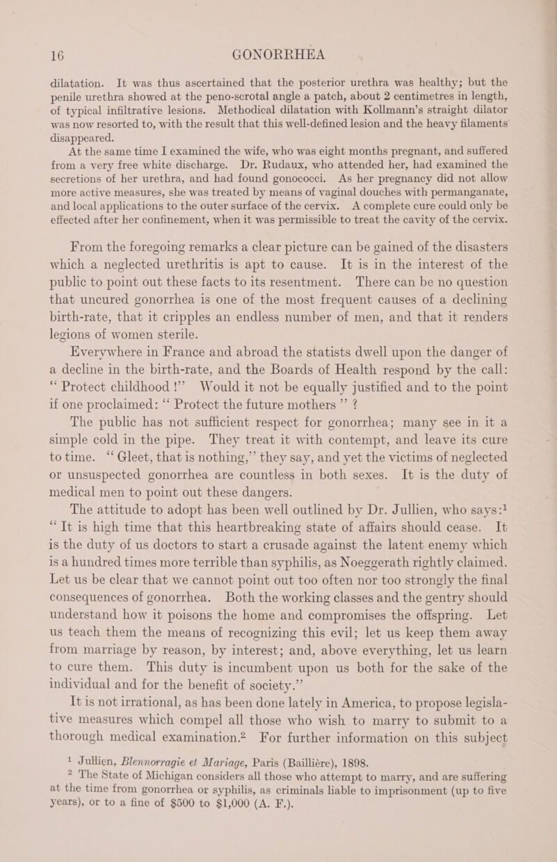 dilatation. It was thus ascertained that the posterior urethra was healthy; but the penile urethra showed at the peno-scrotal angle a patch, about 2 centimetres in length, of typical infiltrative lesions. Methodical dilatation with Kollmann’s straight dilator was now resorted to, with the result that this well-defined lesion and the heavy filaments disappeared. At the same time I examined the wife, who was eight months pregnant, and suffered from a very free white discharge. Dr. Rudaux, who attended her, had examined the secretions of her urethra, and had found gonococci. As her pregnancy did not allow more active measures, she was treated by means of vaginal douches with permanganate, and local applications to the outer surface of the cervix. A complete cure could only be effected after her confinement, when it was permissible to treat the cavity of the cervix. From the foregoing remarks a clear picture can be gained of the disasters which a neglected urethritis is apt to cause. It is in the interest of the public to point out these facts to its resentment. There can be no question that uncured gonorrhea is one of the most frequent causes of a declining birth-rate, that it cripples an endless number of men, and that it renders legions of women sterile. Everywhere in France and abroad the statists dwell upon the danger of a decline in the birth-rate, and the Boards of Health respond by the call: “Protect childhood!” Would it not be equally justified and to the point if one proclaimed: “‘ Protect the future mothers ”’ ? The public has not sufficient respect for gonorrhea; many see in it a simple cold in the pipe. They treat it with contempt, and leave its cure totime. “ Gleet, that is nothing,” they say, and yet the victims of neglected or unsuspected gonorrhea are countless in both sexes. It is the duty of medical men to point out these dangers. The attitude to adopt has been well outlined by Dr. Jullien, who says:1 “It is high time that this heartbreaking state of affairs should cease. It is the duty of us doctors to start a crusade against the latent enemy which is a hundred times more terrible than syphilis, as Noeggerath rightly claimed. Let us be clear that we cannot point out too often nor too strongly the final consequences of gonorrhea. Both the working classes and the gentry should understand how it poisons the home and compromises the ofispring. Let us teach them the means of recognizing this evil; let us keep them away from marriage by reason, by interest; and, above everything, let us learn to cure them. This duty is incumbent upon us both for the sake of the individual and for the benefit of society.” It is not irrational, as has been done lately in America, to propose legisla- tive measures which compel all those who wish to marry to submit to a thorough medical examination.2 For further information on this subject 1 Jullien, Blennorragie et Mariage, Paris (Bailliére), 1898. * The State of Michigan considers all those who attempt to marry, and are suffering at the time from gonorrhea or syphilis, as criminals liable to imprisonment (up to five years), or to a fine of $500 to $1,000 (A. F.).