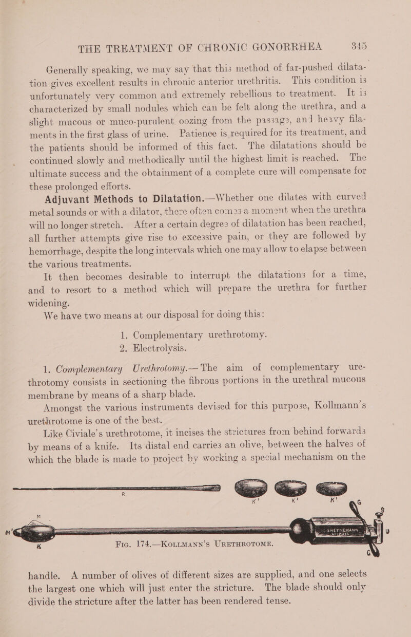 Generally speaking, we may say that this method of far-pushed dilata- tion gives excellent results in chronic anterior urethritis. This condition 1s unfortunately very common and extremely rebellious to treatment. It 15 characterized by small nodules which can be felt along the urethra, and a slight mucous or muco-purulent oozing from the pas32g>, and heavy fila- ments in the first glass of urine. Patience is required for its treatment, and the patients should be informed of this fact. The dilatations should be continued slowly and methodically until the highest limit is reached. The ultimate success and the obtainment of a complete cure will compensate for these prolonged efforts. | Adjuvant Methods to Dilatation.—Whether one dilates with curved metal sounds or with a dilator, there often com2s a moment when the urethra will no longer stretch. After a certain degree of dilatation has been reached, all further attempts give rise to excessive pain, or they are followed by hemorrhage, despite the long intervals which one may allow to elapse between the various treatments. It then becomes desirable to interrupt the dilatations for a time, and to resort to a method which will prepare the urethra for further widening. | We have two means at our disposal for doing this: 1. Complementary urethrotomy. 2. Electrolysis. 1. Complementary Urethrotomy.— The aim of complementary ure- throtomy consists in sectioning the fibrous portions in the urethral mucous membrane by means of a sharp blade. Amongst the various instruments devised for this purpose, Kollmann’s urethrotome is one of the best. Like Civiale’s urethrotome, it incises the strictures from behind forwards by means of a knife. Its distal end carries an olive, between the halves of which the blade is made to project by working a special mechanism on the