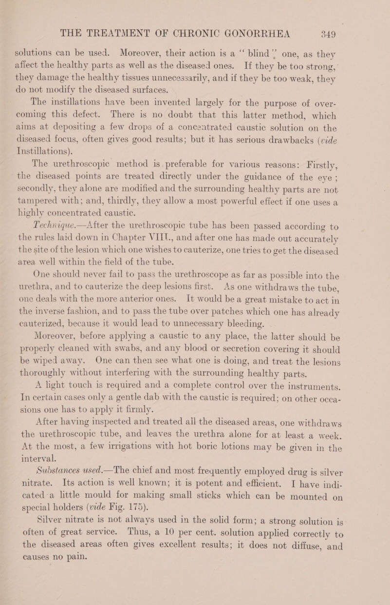 solutions can be used. Moreover, their action is a “ blind’? one, as they afiect the healthy parts as well as the diseased ones. If they be too strong, they damage the healthy tissues unnecessarily, and if they be too weak, they do not modify the diseased surfaces. | | The instillations have been invented largely for the purpose of over- coming this defect. There is no doubt that this latter method, which aims at depositing a few drops of a concentrated caustic solution on the diseased focus, often gives good results; but it has serious drawbacks (vide Instillations). The urethroscopic method is preferable for various reasons: Firstly, the diseased points are treated directly under the guidance of the eye ; secondly, they alone are modified and the surrounding healthy parts are not tampered with; and, thirdly, they allow a most powerful efiect if one uses a highly concentrated caustic. Pechnique.—Atter the urethroscopic tube has been passed according to the rules laid down in Chapter VIIT., and after one has made out accurately the site of the lesion which one wishes to cauterize, one tries to get the diseased area well within the field of the tube. One should never fail to pass the urethroscope as far as possible into the urethra, and to cauterize the deep lesions first. As one withdraws the tube, one deals with the more anterior ones. It would bea great mistake to act in the inverse fashion, and to pass the tube over patches which one has already cauterized, because it would lead to unnecessary bleeding. Moreover, before applying a caustic to any place, the latter should be properly cleaned with swabs, and any blood or secretion covering it should be wiped away. One can then see what one is doing, and treat the lesions thoroughly without interfering with the surrounding healthy parts. A light touch is required and a complete control over the instruments. In certain cases only a gentle dab with the caustic is required; on other occa- sions one has to apply it firmly. After having inspected and treated ail the diseased areas, one withdraws the urethroscopic tube, and leaves the urethra alone for at least a week. At the most, a few irrigations with hot boric lotions may be given in the interval. Substances used.—The chiet and most freyuently employed drug is silver nitrate. Its action is well known; it is potent and efficient. I have indi- cated:a little mould for making small sticks which can be mounted on special holders (vide Fig. 175). Silver nitrate is not always used in the solid form; a strong solution is often of great service. Thus, a 10 per cent. solution applied correctly to the diseased areas often gives excellent results; it does not diffuse, and causes no pain.