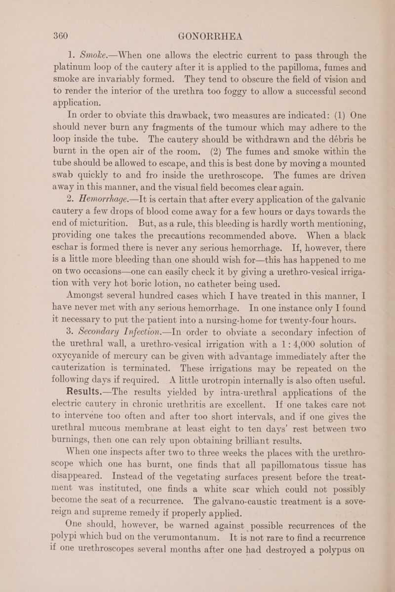 1. Smoke.—When one allows the electric current to pass through the platinum loop of the cautery after it is applied to the papilloma, fumes and smoke are invariably formed. They tend to obscure the field of vision and to render the interior of the urethra too foggy to allow a successful second application. In order to obviate this drawback, two measures are indicated: (1) One should never burn any fragments of the tumour which may adhere to the loop inside the tube. The cautery should be withdrawn and the débris be burnt in the open air of the room. (2) The fumes and smoke within the tube should be allowed to escape, and this is best done by moving a mounted swab quickly to and fro inside the urethroscope. The fumes are driven away in this manner, and the visual field becomes clear again. 2. Hemorrhage.—It is certain that after every application of the galvanic cautery a few drops of blood come away for a few hours or days towards the end of micturition. But, as-a rule, this bleeding is hardly worth mentioning, providing one takes the precautions recommended above. When a black eschar is formed there is never any serious hemorrhage. If, however, there is a little more bleeding than one should wish for—this has happened to me on two occasions—one can easily check it by giving a urethro-vesical irriga- tion with very hot boric lotion, no catheter being used. Amongst several hundred cases which I have treated in this manner, I have never met with any serious hemorrhage. In one instance only I found it necessary to put the patient into a nursing-home for twenty-four hours. 3. Secondary Infection.—In order to obviate a secondary infection of the urethral wall, a urethro-vesical irrigation with a 1: 4,000 solution of oxycyanide of mercury can be given with advantage immediately after the cauterization is terminated. These irrigations may be repeated on the following days if required. A little urotropin internally is also often useful. Results.—The results yielded by intra-urethral applications of the electric cautery in chronic urethritis are excellent. If one takes care not to intervene too often and after too short intervals, and if one gives the urethral mucous membrane at least eight to ten days’ rest between two burnings, then one can rely upon obtaining brilliant results. When one inspects after two to three weeks the places with the urethro- scope which one has burnt, one finds that all papillomatous tissue has disappeared. Instead of the vegetating surfaces present before the treat- ment was instituted, one finds a white scar which could not possibly become the seat of a recurrence. The galvano-caustic treatment is a sove- reign and supreme remedy if properly applied. One should, however, be warned against possible recurrences of the polypi which bud on the verumontanum. It is not rare to find a recurrence if one urethroscopes several months after one had destroyed a polypus on