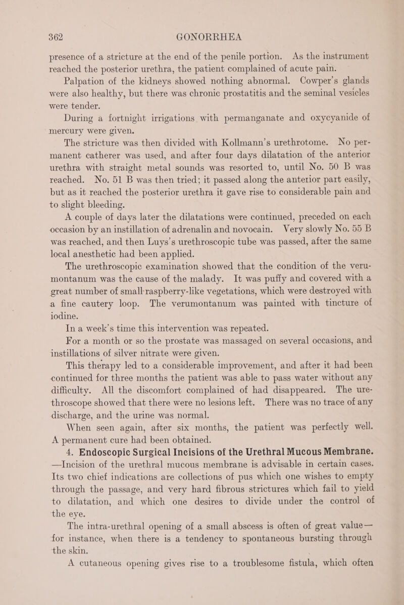 presence of a stricture at the end of the penile portion. As the instrument reached the posterior urethra, the patient complained of acute pain. Palpation of the kidneys showed nothing abnormal. Cowper's glands were also healthy, but there was chronic prostatitis and the seminal vesicles were tender. During a fortnight irrigations with permanganate and oxycyanide of mercury were given. The stricture was then divided with Kollmann’s urethrotome. No per- manent catherer was used, and after four days dilatation of the anterior urethra with straight metal sounds was resorted to, until No. 50 B was reached. No. 51 B was then tried; it passed along the anterior part easily, but as it reached the posterior urethra it gave rise to considerable pain and to slight bleeding. A couple of days later the dilatations were continued, preceded on each occasion by an instillation of adrenalin and novocain. Very slowly No. 55 B was reached, and then Luys’s urethroscopic tube was passed, after the same local anesthetic had been applied. The urethroscopic examination showed that the condition of the veru- montanum was the cause of the malady. It was puffy and covered with a great number of small-raspberry-like vegetations, which were destroyed with a fine cautery loop. The verumontanum was painted with tincture of iodine. In a week’s time this intervention was repeated. For a month or so the prostate was massaged on several occasions, and instillations of silver nitrate were given. This therapy led to a considerable improvement, and after it had been continued for three months the patient was able to pass water without any difficulty. All the discomfort complained of had disappeared. The ure- throscope showed that there were no lesions left. There was no trace of any discharge, and the urine was normal. When seen again, after six months, the patient was perfectly well. A permanent cure had been obtained. 4. Endoscopic Surgical Incisions of the Urethral Mucous Membrane. —Incision of the urethral mucous membrane is advisable in certain cases. Its two chief indications are collections of pus which one wishes to empty through the passage, and very hard fibrous strictures which fail to yield to dilatation, and which one desires to divide under the control of the eye. The intra-urethral opening of a small abscess is often of great value— for instance, when there is a tendency to spontaneous bursting through the skin. A cutaneous opening gives rise to a troublesome fistula, which often